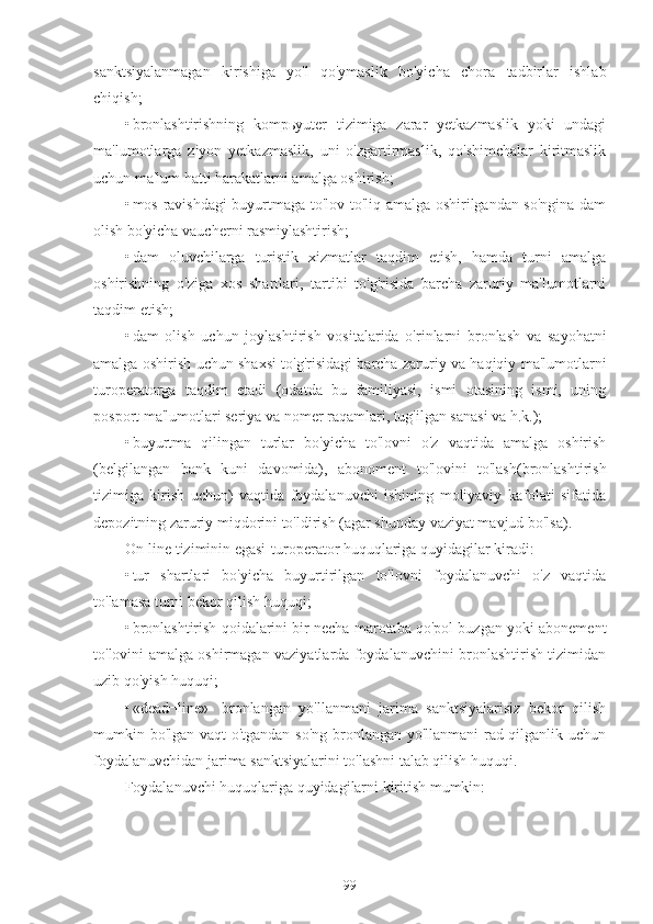 sanktsiyalanmagan   kirishiga   yo'l   qo'ymaslik   bo'yicha   chora   tadbirlar   ishlab
chiqish;
• bronlashtirishning   kompьyuter   tizimiga   zarar   yetkazmaslik   yoki   undagi
ma'lumotlarga   ziyon   yetkazmaslik,   uni   o'zgartirmaslik,   qo'shimchalar   kiritmaslik
uchun ma'lum hatti harakatlarni amalga oshirish;
• mos ravishdagi buyurtmaga to'lov to'liq amalga oshirilgandan so'ngina dam
olish bo'yicha vaucherni rasmiylashtirish;
• dam   oluvchilarga   turistik   xizmatlar   taqdim   etish,   hamda   turni   amalga
oshirishning   o'ziga   xos   shartlari,   tartibi   to'g'risida   barcha   zaruriy   ma'lumotlarni
taqdim etish;
• dam   olish   uchun   joylashtirish   vositalarida   o'rinlarni   bronlash   va   sayohatni
amalga oshirish uchun shaxsi to'g'risidagi barcha zaruriy va haqiqiy ma'lumotlarni
turoperatorga   taqdim   etadi   (odatda   bu   familiyasi,   ismi   otasining   ismi,   uning
posport ma'lumotlari seriya va nomer raqamlari, tug'ilgan sanasi va h.k.);
• buyurtma   qilingan   turlar   bo'yicha   to'lovni   o'z   vaqtida   amalga   oshirish
(belgilangan   bank   kuni   davomida),   abonoment   to'lovini   to'lash(bronlashtirish
tizimiga   kirish   uchun)   vaqtida   foydalanuvchi   ishining   moliyaviy   kafolati   sifatida
depozitning zaruriy miqdorini to'ldirish (agar shunday vaziyat mavjud bo'lsa).
On-line tiziminin egasi-turoperator huquqlariga quyidagilar kiradi:
• tur   shartlari   bo'yicha   buyurtirilgan   to'lovni   foydalanuvchi   o'z   vaqtida
to'lamasa turni bekor qilish huquqi;
• bronlashtirish qoidalarini bir necha marotaba qo'pol buzgan yoki abonement
to'lovini amalga oshirmagan vaziyatlarda foydalanuvchini bronlashtirish tizimidan
uzib qo'yish huquqi;
• «dead¬line»-   bronlangan   yo'llanmani   jarima   sanktsiyalarisiz   bekor   qilish
mumkin bo'lgan vaqt o'tgandan so'ng bronlangan yo'llanmani rad qilganlik uchun
foydalanuvchidan jarima sanktsiyalarini to'lashni talab qilish huquqi.
Foydalanuvchi huquqlariga quyidagilarni kiritish mumkin:
99 