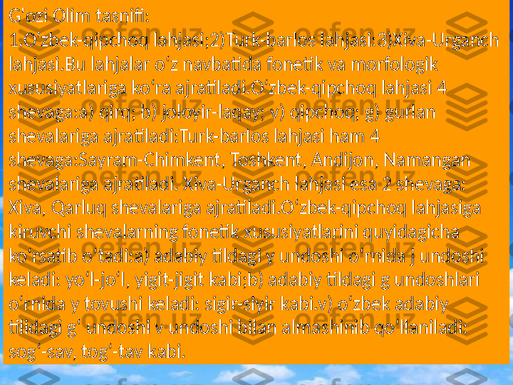 G'ozi Olim tasnifi :
o`zbek-qipchoq
turk-barlos
Xiva-UrganchG'ozi Olim tasnifi:
1.O'zbek-qipchoq lahjasi;2)Turk-barlos lahjasi:3)Xiva-Urganch 
lahjasi.Bu lahjalar o‘z navbatida fonetik va morfologik 
xususiyatlariga ko‘ra ajratiladi.O‘zbek-qipchoq lahjasi 4 
shevaga:a) qirq; b) joloyir-laqay; v) qipchoq; g) gurlan 
shevalariga ajratiladi:Turk-barlos lahjasi ham 4 
shevaga:Sayram-Chimkent, Toshkent, Andijon, Namangan 
shevalariga ajratiladi. Xiva-Urganch lahjasi esa 2 shevaga: 
Xiva, Qarluq shevalariga ajratiladi.O‘zbek-qipchoq lahjasiga 
kiruvchi shevalarning fonetik xususiyatlarini quyidagicha 
ko‘rsatib o‘tadi:a) adabiy tildagi y undoshi o‘rnida j undoshi 
keladi: yo‘l-jo‘l, yigit-jigit kabi;b) adabiy tildagi g undoshlari 
o‘rnida y tovushi keladi: sigir-siyir kabi.v) o‘zbek adabiy 
tilidagi g‘ undoshi v undoshi bilan almashinib qo‘llaniladi: 
sog‘-sav, tog‘-tav kabi. 