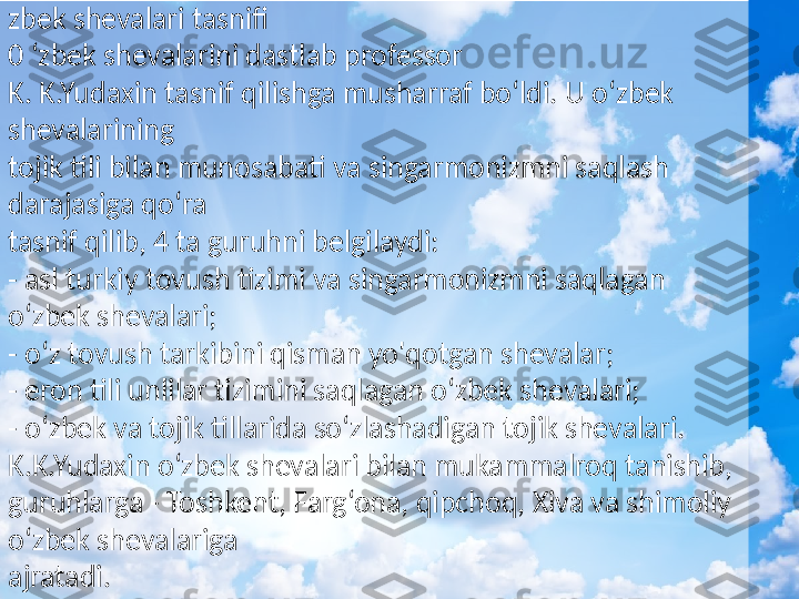 zbek shevalari tasnifi
0 ‘zbek shevalarini dastlab professor 
K. K.Yudaxin tasnif qilishga musharraf bo‘ldi. U o‘zbek 
shevalarining  
tojik tili bilan munosabati va singarmonizmni saqlash 
darajasiga qo‘ra  
tasnif qilib, 4 ta guruhni belgilaydi: 
- asl turkiy tovush tizimi va singarmonizmni saqlagan 
o‘zbek shevalari; 
- o‘z tovush tarkibini qisman yo'qotgan shevalar; 
- eron tili unlilar tizimini saqlagan o‘zbek shevalari; 
- o‘zbek va tojik tillarida so‘zlashadigan tojik shevalari. 
K.K.Yudaxin o‘zbek shevalari bilan mukammalroq tanishib, 
guruhlarga - Toshkent, Farg‘ona, qipchoq, Xiva va shimoliy 
o‘zbek shevalariga  
ajratadi.  