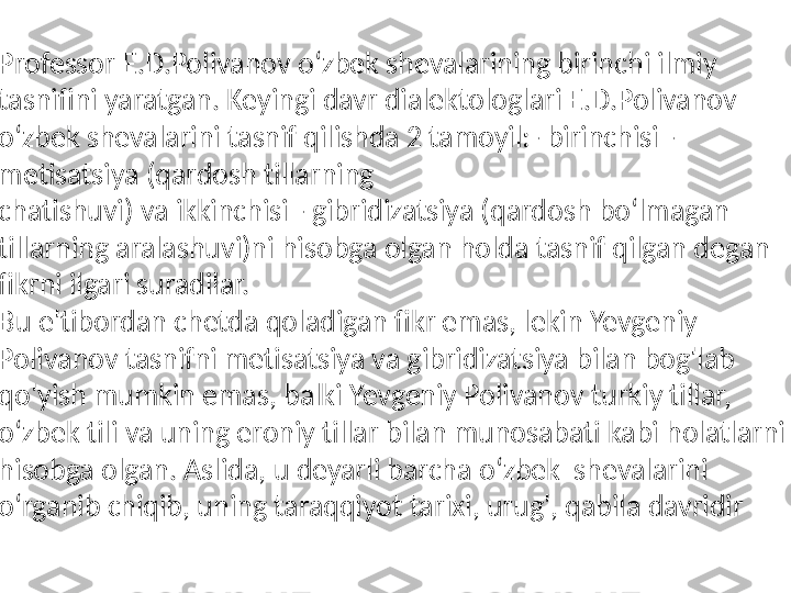 
Professor E.D.Polivanov o‘zbek shevalarining birinchi ilmiy 
tasnifini yaratgan. Keyingi davr dialektologlari E.D.Polivanov 
o‘zbek shevalarini tasnif qilishda 2 tamoyil:- birinchisi - 
metisatsiya (qardosh tillarning  
chatishuvi) va ikkinchisi - gibridizatsiya (qardosh bo‘lmagan 
tillarning aralashuvi)ni hisobga olgan holda tasnif qilgan degan 
fikrni ilgari suradilar.  
Bu e'tibordan chetda qoladigan fikr emas, lekin Yevgeniy 
Polivanov tasnifni metisatsiya va gibridizatsiya bilan bog'lab 
qo'yish mumkin emas, balki Yevgeniy Polivanov turkiy tillar, 
o‘zbek tili va uning eroniy tillar bilan munosabati kabi holatlarni 
hisobga olgan. Aslida, u deyarli barcha o‘zbek  shevalarini 
o‘rganib chiqib, uning taraqqiyot tarixi, urug', qabila davridir 