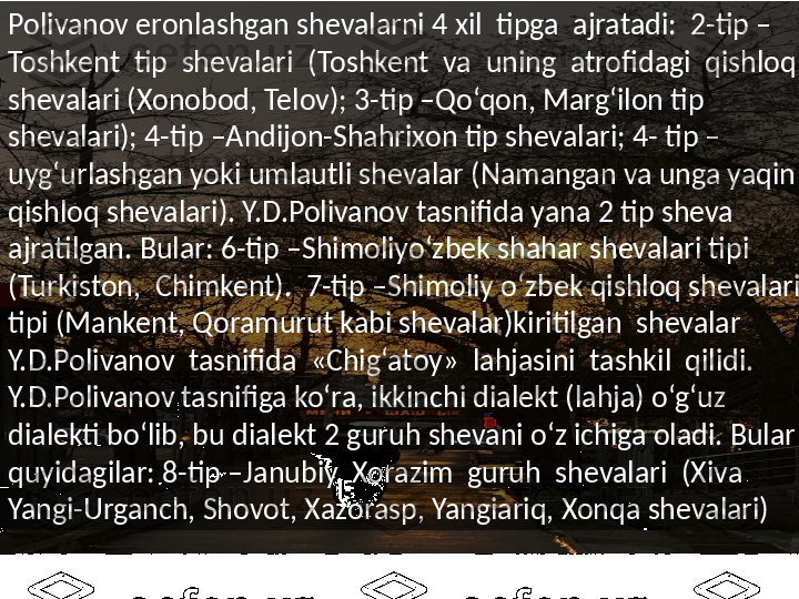 Polivanov eronlashgan shevalarni 4 xil  tipga  ajratadi:  2-tip –
Toshkent  tip  shevalari  (Toshkent  va  uning  atrofidagi  qishloq  
shevalari (Xonobod, Telov); 3-tip –Qo‘qon, Marg‘ilon tip 
shevalari); 4-tip –Andijon-Shahrixon tip shevalari; 4- tip –
uyg‘urlashgan yoki umlautli shevalar (Namangan va unga yaqin 
qishloq shevalari). Y.D.Polivanov tasnifida yana 2 tip sheva 
ajratilgan. Bular: 6-tip –Shimoliyo‘zbek shahar shevalari tipi  
(Turkiston,  Chimkent).  7-tip –Shimoliy o‘zbek qishloq shevalari 
tipi (Mankent, Qoramurut kabi shevalar)kiritilgan  shevalar  
Y.D.Polivanov  tasnifida  «Chig‘atoy»  lahjasini  tashkil  qilidi. 
Y.D.Polivanov tasnifiga ko‘ra, ikkinchi dialekt (lahja) o‘g‘uz 
dialekti bo‘lib, bu dialekt 2 guruh shevani o‘z ichiga oladi. Bular 
quyidagilar: 8-tip –Janubiy  Xorazim  guruh  shevalari  (Xiva  
Yangi-Urganch, Shovot, Xazorasp, Yangiariq, Xonqa shevalari)  