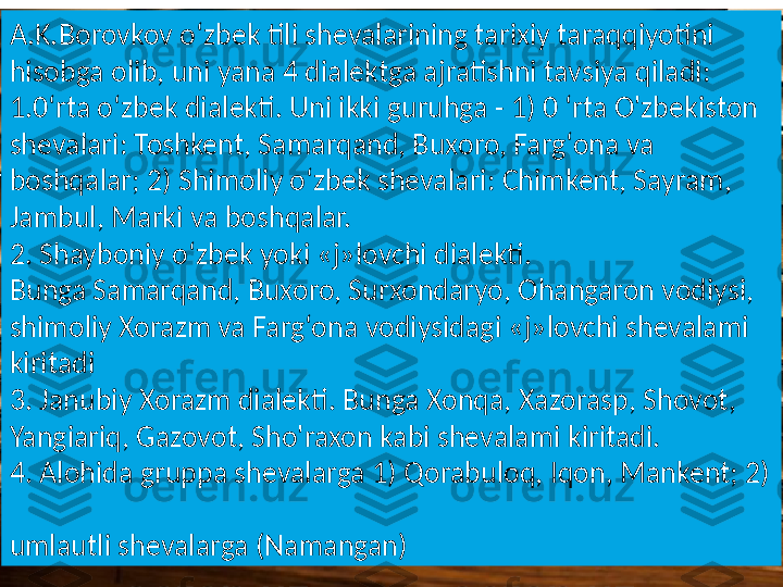 A.K.Borovkov o‘zbek tili shevalarining tarixiy taraqqiyotini 
hisobga olib, uni yana 4 dialektga ajratishni tavsiya qiladi: 
1.0‘rta o‘zbek dialekti. Uni ikki guruhga - 1) 0 ‘rta O'zbekiston 
shevalari: Toshkent, Samarqand, Buxoro, Farg‘ona va 
boshqalar; 2) Shimoliy o‘zbek shevalari: Chimkent, Sayram, 
Jambul, Marki va boshqalar. 
2. Shayboniy o‘zbek yoki «j»lovchi dialekti. 
Bunga Samarqand, Buxoro, Surxondaryo, Ohangaron vodiysi, 
shimoliy Xorazm va Farg‘ona vodiysidagi «j»lovchi shevalami 
kiritadi 
3. Janubiy Xorazm dialekti. Bunga Xonqa, Xazorasp, Shovot, 
Yangiariq, Gazovot, Sho'raxon kabi shevalami kiritadi. 
4. Alohida gruppa shevalarga 1) Qorabuloq, Iqon, Mankent; 2) 
 
umlautli shevalarga (Namangan) 