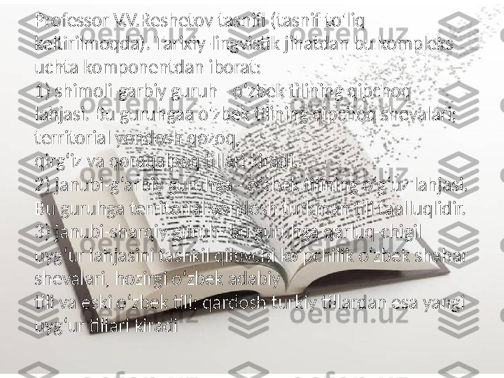 Professor V.V.Reshetov tasnifi (tasnif to'liq 
keltirilmoqda). Tarixiy-lingvistik jihatdan bu kompleks 
uchta komponentdan iborat: 
1) shimoli-garbiy guruh - o‘zbek tilining qipchoq 
lahjasi. Bu guruhgaa o'zbek tilining qipchoq shevalari; 
territorial yondosh qozoq,  
qirg‘iz va qoraqalpoq tillari kiradi. 
2) janubi-g‘arbiy guruhga - o‘zbek tilining o‘g‘uz lahjasi. 
Bu guruhga territorial yondosh turkman tili taalluqlidir. 
3) janubi-sharqiy guruh- bu guruhga qarluq-chigil 
uyg‘ur lahjasini tashkil qiluvchi ko'pchilik o‘zbek shahar 
shevalari, hozirgi o‘zbek adabiy  
tili va eski o‘zbek tili; qardosh turkiy tillardan esa yangi 
uyg‘ur tillari kiradi 