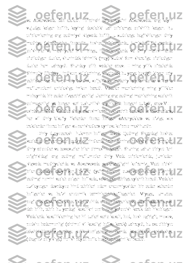 va   Atxarvaveda   deb   ataladi.   To’rtinchi   to’plam,ya’ni   Atxarvaveda   eng   keyin
vujudga   kelgan   bo’lib,   keyingi   dastlabki   uch   to’plamga   qo’shilib   ketgan.   Bu
to’plamlarning   eng   qadimiysi   Rigveda   bo’lib,   u   xudolarga   bag’ishlangan   diniy
madhiya   (gimn)tardan   iboratdir.   Boshqa   to’plamlarda,   jumladan   Yajurvedada
qo’shiqlar   va   madhiyalar   bilan   birga,   ibodatxonalarda   va   diniy   marosimlarda
o’qiladigan   duolar,   shunindek   ichimlik   (may)   xudosi   Som   sharafiga   o’qiladigan
duolar   ham   uchraydi.   Shunday   qilib   vedalar   er.av.   II-ming   yilik   o’rtalarida
Shimoliy-G’arbay Hindiston xalqlarining, shunindek bu yerga bostirib kirgan oriy
qabilalarning   ham   ijtimoiy   tuzumi,   xo’jalik   va   madaniy   hayoti   haqida   ko’pgina
ma’lumotlarni   aniqlashga   imkon   beradi.   Vedalar   matnlarining   ming   yilliklar
mobaynida bir qadar o’zgartirilganligi ularning eng qadimgi matnlarining saqlanib
qolmaganligi   va   borgan   sari   tushunilish   qiyinlashib   borgani   tufayli,   er.av.VIII-
asirdan   boshlab   Vedalar   diniy   marosimlarini   tushuntirib   beruvchi   «Braxmanlar»;
har   xil   diniy-falsafiy   fikrlardan   iborat   bo’lgan   «Aranyaklar»   va   o’ziga   xos
traktlardan iborat bo’lgan «Upanishadlar» ayniqsa ko’proq mashhurdir.
Diniy   dunyoqarash     hukmron   bo’lgan   davrda   Qadimgi   Sharqdagi   boshqa
xaqlarda   bo’lgani   kabi   qadimgi   hindlarda   ham   fanning   boshlang’ich   formalari
diniy   etiqodlar   va   tassavurlar   bilan   tirmashib   ketgan.   Shuning   uchun   tibiyot   fani
to’g’risidagi   eng   qadimgi   ma’lumotlar   diniy   Veda   to’plamlarida,   jumladan
Rigveda   madhiyalarida   va   Atxarvaveda   saqlanganligini   ko’ramiz.   Vaqt   o’tishi
bilan   qadimgi   azayimxon,   bxishaj   (ya’ni   jinlarni   quvlovchi)   garchi   o’zining
qadimgi nomini saqlab qolgan  bo’lsada, sekin-asta tabibga aylanib boradi. Vedalar
tuzilayotgan   davrdayoq   hind   tabiblari   odam   anatomiyasidan   bir   qadar   xabardor
bo’lganlar   va   ba’zi   anotomik   terminlarni   ko’llaganlar.   Miyaga,   umurtqa
pog’onasiga va ko’krak qafasiga alohida e’tibor berganlar va ularni kasallar uyasi
deb   bilib,   tabib   bu   yerdagi   kasalikni   topib   olib   yo’qotish   kerak   deb   hisoblagan.
Vedalarda   kasalliklarning   har   hil   turlari-sariq   kasali,   bod,   bosh   og’rig’i,   moxov,
podsho   bedarmonligi   (ehtimol   sil   kasaligi   bo’lsa   kerak)   uchraydi,   bu  esa   tibbiyot
tekshirishlarning   tartibga   solib   borilganligini   hamda   kasaliklarni   aniqlashga
(diagnoz qo’yishga) intilish paydo bo’la boshlaganlagini ko’rsatadi. 