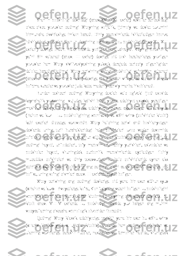 Shan-In   podsholigi   davridagi   (er.av.XVIII-XII   asrlar)   savollar   tariqasidagi
qisqa-qisqa   yozuvlar   qadimgi   Xitoyning   xo’jalik,   ijtimoiy   va   davlat   tuzumini
birmuncha   tisvirlashga   imkon   beradi.   Diniy   marosimlarda   ishlatiladigan   bronza
idishlardagi yozuvlar Shan-In davrining oxiri va Chjou podsholigi  (er.av.XII-XIII
asrlar   )   davriga   oiddir.   Bular   orasida   yorliqlar   ham   uchraydi.   Keyingi   podsholik,
ya’ni   Sin   saltanati   (er.av.   III   asrlar)   davriga   oid   tosh   barabanlarga   yozilgan
yozuvlar   ham   Xitoy   sivilizasiyasining   yuksak   darajada   tariqqiy   qilganligidan
dalolat   beradi.   Qadimgi   Xitoy   tarixining   so’ngi   podsholigi   ya’ni   Xan   saltanati
(er.av. III va eramizning III asri)  davriga oid Shandun viloyatida saqlanib qolgan
bo’rtma suratlar va yozuvlar juda katta madaniy-tarixiy manba hisoblanadi.
Bundan   tashqari   qadimgi   Xitoyning   dastlab   xalq   og’zaki   ijodi   asosida
keynchalik   yozuvning     vujudga   kelishi   bilan   yozma   adabiyot   asosida   yaratilgan
mashhur   tarixiy,   diniy-falsafiy   va   adabiy   mazmunga   ega   bo’lgan   «Chun-syu»
(Bahor   va   kuz   –   Lu   podsholigining   xronikasi)   va   «Shi-szin»   (qo’shiqlar   kitobi)
kabi   asarlari   diqqatga   sazovordir.   Xitoy   halqining   tarixi   endi   boshlanyotgan
davlarda   uning   turli   burchaklaridagi   halq   qo’shiqlari   uzoq   vaqlar   davomida
to’plash   natijasida   tuzilgan   mashhur   «Qo’shiqlar   kitobi»da   xitoyliklarning   juda
qadimgi   hayoti,   urf-odatlari,   to’y   marosimlari,   harbiy   yurishlari,   aslzodalar   va
podsholar   hayoti,   shuningdek   qurbonlik   marosimlarida   aytiladigan   ilohiy
muqaddas   qo’shiqlari   va   diniy   tasavvurlari   bu   halq   qo’shiqlarida   aynan   aks
ettirilgan   «Qo’shiqlar   kitobi»ning   eng   qadimgi   qismi   ea.av.   XII-VII   asrlarga   oid
bo’lsa, uning so’ngi qismlari ea.av. III asrlarda paydo bo’lgan.
Xitoy   tarixining   eng   qadimgi   davlariga   oid   yana   bir   asar   «Chun-syu»
(«Bahor va kuz» - rivoyatlarga ko’ra, Konfusiyning vatani bo’lgan Lu podsholigini
xronikasi)   nomi   bilan   yuritiladigan   kitobni   Kofusiyning   o’zi   yozgan   deyiladi.  Bu
kitob   er.av.   VIII-V   asrlarda   Lu   podsholigi   davrida   yuz   bergan   eng   muhim
voqyeallarning qisqacha xronologik obzoridan iboratdir. 
Qadimgi   Xitoy   klassik   adabiyotiga   tegishli   yana   bir   asar   bu   «Shu-szin»
(«Tarix   kitobi»   yoki   «Hujjatlar   kitobi»)   kitobida   ham   qadimgi   podsholar   va
ularning   vazirlariga   qarashli   nutqlar,   nasihatlar   va   farmonlar   haqida,   shunigdek 