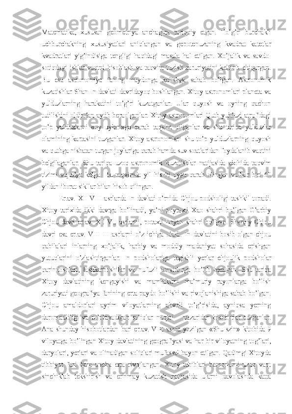 Matematika,   xususan   geometriya   anchagina   tariqqiy   etgan.   To’g’ri   burchakli
uchburchakning   xususiyatlari   aniqlangan   va   gepotenuzaning   kvadrat   katetlar
kvadratlari   yig’indisiga   tengligi   haqidagi   masala   hal   etilgan.   Xo’jalik   va   savdo-
sotiqdagi   ishlar   vaqtni   hisoblash   va   taqvim   tuzish   zaruriyatini   keltirib   chiqargan.
Bu   esa   astronomiya   faning   maydonga   kelishga   sabab   bo’lgan.   Astronomik
kuzatishlar Shan-In davlati davridayoq boshlangan. Xitoy astronomlari planeta va
yulduzlarning   harakatini   to’g’ri   kuzatganlar.   Ular   quyosh   va   oyning   qachon
tutilishini oldindan aytib beraolganlar. Xitoy astronomlari Qutb yulduzi atrofidagi
to’p   yulduzlarni   «oy   uylari»ga   qarab   taqsim   qilganlar   va   shu   tariqa   yulduzlar
olamining   kartasini   tuzganlar.   Xitoy   astronomlari   shu   to’p   yulduzlarning   quyosh
va qutbga nisbatan turgan joylariga qarab hamda suv soatlaridan foydalanib vaqtini
belgilaganlar.   Shu   tariqa   uzoq   astronomik   kuzatishlar   natijasida   alohida   taqvim
tizimi   vujudga   kelga.   Bu   taqvimda   yil   hisobi   oyga   qarab   olingan   va   har   biri   60
yildan iborat sikllar bilan hisob qilingan.
Er.av.   XII-VIII   asrlarda   In   davlati   o’rnida   Chjou   podsholigi   tashkil   topadi.
Xitoy   tarixida   ikki   davrga   bo’linadi,   ya’ni   poytaxti   Xao   shahri   bo’lgan   G’arbiy
Chjou   davri   er.av.   XII-VII   asrlarni,   potaxti   Loyan   shahri   bo’lgan.   Sharqiy   Chjou
davri   esa   er.av.   VIII-III   asrlarni   o’z   ichiga   oladi.   In   davlatini   bosib   olgan   chjou
qabilalari   inlarning   xo’jalik,   harbiy   va   moddiy   madaniyat   sohasida   erishgan
yutuqlarini   o’zlashtirganlar.   In   podsholariga   tegishli   yerlar   chjoulik   podsholar
qarindoshlari,   lashkarboshilar   va   nufuzli   amaldorga   bo’lib   berilgan.   Shu   tariqa
Xitoy   davlatining   kengayishi   va   mamlakatni   ma’muriy   rayonlarga   bo’lish
zaruriyati geografiya fanining erta paydo bo’lishi va rivojlanishiga sabab bo’lgan.
Chjou   amaldorlari   ayrim   viloyatlarning   ahvoli   to’g’risida,   ayniqsa   yerning
daromadliligi   va   to’planadigan   soliqlar   nuqtai   –   nazaridan   hisobotlar   tuzganlar.
Ana   shunday   hisobotlardan   bari   er.av.   VIII   asrda   yozilgan   «Shu-szin»   kitobida   9
viloyatga bo’lingan Xitoy davlatining geografiyasi va har bir viloyatning tog’lari,
daryolari, yerlari va olinadigan soliqlari mufassal bayon etilgan. Qadimgi Xitoyda
tibbiyot   fani   ham   ancha   erta   rivojlangan.   Xitoy   tabiblari   bemorlarni   uzoq   vaqt
sinchiklab   tekshirish   va   erinmay   kuzatish   natijasida   ularni   davolashda   katta 