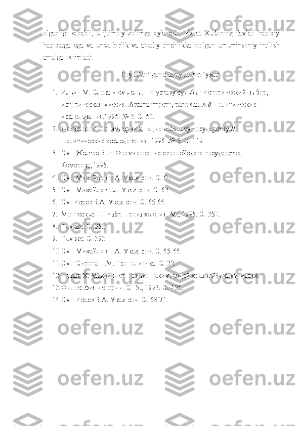 olganligi   sababli,   u   ijtimoiy   zolimga   aylanadi.     Faqat   Xudoning   davlati   haqiqiy
haqiqatga   ega   va   unda   birlik   va   abadiy   tinchlikka   bo'lgan   umuminsoniy   intilish
amalga oshiriladi.
Foydalanilgan adabiyotlar ro’yxati
1. Ильин М. Слова и смыслы. По уставу судьбы: Исторический выбор, 
историческая миссия.  Arcana   imperii ,  ratio   status  // Политические 
исследования.1996. № 3. С. 60.
2. Яковенко И. От империи к национальному государству // 
Политические исследования. 1996. № 5. С. 119.
3. См.: Желтое В.В. Формирование европейского государства. 
Кемерово,1995.
4. См.: Михайлов Т.А. Указ. соч. С. 60.
5. См.: Михайлов ТЛ. Указ. соч. С. 63.
6. См. Исаев Б.А. Указ. соч. С. 65-66.
7. Монтескье Ш. Избр. произведения. М., 1995. С. 350.
8. Там же. С. 353.
9. Там же. С. 393.
10. См.: Михайлов Т.А. Указ. соч. С. 65-66.
11. См.: Сирота Н.М. Геополитика. С. 22.
12. Позже  X . Маккиндер назовет таких людей «разбойниками моря».
13. Философия истории. СПб., 1993. С. 126.
14. См.: Исаев Б.А. Указ. соч. С. 68-71. 