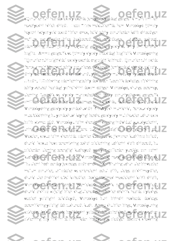 «Qonunlar ruhi haqida» asosiy asarida jamiyat hayotidagi geografik muhit omillari
nazariyasini   ishlab   chiqdi.     Hatto   “Fors   maktublari”da   ham   Monteskye   ijtimoiy
hayotni ixtiyor yoki tasodif bilan emas, balki tabiiy qonunlardan kelib chiqadigan
ma’lum   qonuniyatlar   bilan   boshqaradi,   deb   ta’kidlagan.     Bundan   tashqari,
odamlarning   butun   ijtimoiy   mavjudligi   geografik,   siyosiy   va   diniy   omillar   bilan
bog'liq.  Ammo geografik va ijtimoiy-siyosiy o'rtasidagi bog'liqlik Monteskyening
"Qonunlar ruhi to'g'risida" asosiy asarida eng to'g'ri ko'rinadi.  Qonunlar ruhi ostida
frantsuz ma'rifatparvari tabiiy qonunlarga asoslangan jamiyatdagi siyosiy, axloqiy,
diniy munosabatlar yig'indisini tushundi, ya'ni.  tabiiy muhit tufayli yuzaga keladi.
J.Bodin, T.Gobbsning odamlarning tabiiy davlatdan fuqarolik davlatiga o tishiningʻ
tabiiy  zarurati  haqidagi  yo nalishini  davom  ettirgan  Monteskye,  shunga   qaramay,	
ʻ
ularning   fuqarolik   va   siyosiy   munosabatlarini   tabiiy   qonuniyatlar   va   geografik
omillarning   uzluksiz   ta siridan   ajratmagan.     Bu,   aslida,   nafaqat   tabiiy   fan,   balki	
ʼ
Monteskyening geosiyosiy yondashuvidir [6].   Aytish mumkinki, frantsuz siyosiy
mutafakkirining bu yondashuvi keyingi barcha geosiyosiy mulohazalar uchun asos
bo'lib xizmat qildi. Monteskyu iqlim sharoiti insonning individual xususiyatlarini,
uning   xarakteri   va   moyilligini,   tana   tuzilishini   belgilab   berishiga   amin   edi.
Masalan, sovuq iqlim sharoitida odamlar kuchliroq va jismonan kuchliroq bo'ladi,
chunki   "sovuq   havo   tanamizning   tashqi   tolalarining   uchlarini   siqib   chiqaradi,   bu
tolalardan   ularning   tarangligi   kuchayadi   va   oyoq-qo'llardan   yurakka   qon   oqimi
kuchayadi"   [7.   ].     Janub   xalqlari,   Monteskye   nuqtai   nazaridan,   tabiatan   dangasa,
"bu ularni hech qanday jasoratga qodir emas ..."[8].  Shuning uchun ular bir vaqtlar
ma'lum   qonunlar,   urf-odatlar   va   an'analarni   qabul   qilib,   ularga   qo'shilmaydilar,
chunki ular tinchlikni afzal ko'radilar. Davlat  tuzilmasi  masalalarini ko'rib chiqib,
Monteskye   unumdor   tuproqli   mamlakatda   qaramlik   ruhi   osonroq   o'rnatiladi,
chunki   qishloq   xo'jaligi   bilan   shug'ullanadigan   odamlar   erkinlik   haqida   o'ylashga
vaqtlari   yo'qligini   ta'kidlaydi,   Monteskye   buni   birinchi   navbatda   davlatga
qaramlikning yo'qligi deb tushunadi. kuch.  Ammo shu bilan birga, Monteskyuning
so'zlariga   ko'ra,   ular   o'z   boyliklarini   yo'qotishdan   qo'rqishadi   va   shuning   uchun
o'zlarining   boy   hosilini   talonchilikdan   himoya   qila   oladigan   despotik   shaxsning 