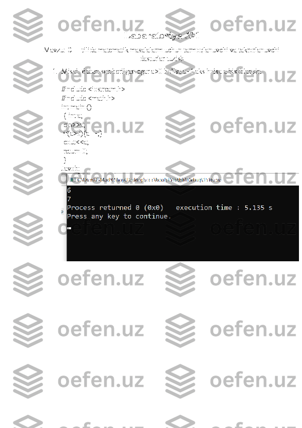 Labaratoriya  № 1
Mavzu: C++ tilida matematik masalalarm uchun tarmoqlanuvchi va takrorlanuvchi
dasturlar tuzish
1. Misol. Butun son berilgan agar a>0 bo’lsa a+1 aks holsa a hisoblansin.
#include <iostream.h>
#include <math.h>
int main ()
 { int a;
 cin>>a;
 if(a>0){a++;}
 cout<<a;
 return 0;
 }
Javob: 