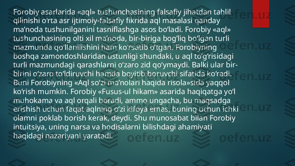 Forobiy asarlarida «aql» tushunchasining falsafiy jihatdan tahlil 
qilinishi o‘rta asr ijtimoiy-falsafiy fikrida aql masalasi qanday 
ma’noda tushunilganini tasniflashga asos bo‘ladi. Forobiy «aql» 
tushunchasining olti xil ma’noda, bir-biriga bog’liq bo‘lgan turli 
mazmunda qo‘llanilishini ham ko‘rsatib o‘tgan. Forobiyning 
boshqa zamondoshlaridan ustunligi shundaki, u aql to‘g’risidagi 
turli mazmundagi qarashlarni o‘zaro zid qo‘ymaydi. Balki ular bir-
birini o‘zaro to‘ldiruvchi hamda boyitib boruvchi sifatida ko‘radi. 
Buni Forobiyning «Aql so‘zi ma’nolari haqida risola»sida yaqqol 
ko‘rish mumkin. Forobiy «Fusus-ul hikam» asarida haqiqatga yo‘l 
muhokama va aql orqali boradi, ammo ungacha, bu maqsadga 
erishish uchun faqat aqlning o‘zi kifoya emas, buning uchun ichki 
olamni poklab borish kerak, deydi. Shu munosabat bilan Forobiy 
intuitsiya, uning narsa va hodisalarni bilishdagi ahamiyati 
haqidagi nazariyani yaratadi.   