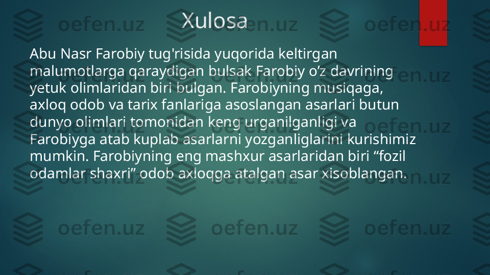 Xulosa
Abu Nasr Farobiy tug'risida yuqorida keltirgan 
malumotlarga qaraydigan bulsak Farobiy o’z davrining 
yetuk olimlaridan biri bulgan. Farobiyning musiqaga, 
axloq odob va tarix fanlariga asoslangan asarlari butun 
dunyo olimlari tomonidan keng urganilganligi va 
Farobiyga atab kuplab asarlarni yozganliglarini kurishimiz 
mumkin. Farobiyning eng mashxur asarlaridan biri “fozil 
odamlar shaxri” odob axloqga atalgan asar xisoblangan.    