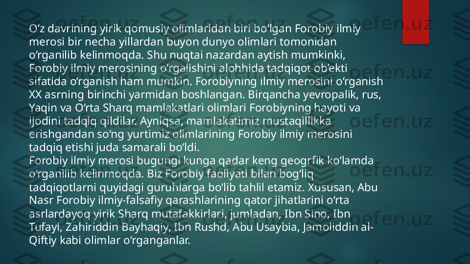 O‘z davrining yirik qomusiy olimlaridan biri bo‘lgan Forobiy ilmiy 
merosi bir necha yillardan buyon dunyo olimlari tomonidan 
o‘rganilib kelinmoqda. Shu nuqtai nazardan aytish mumkinki, 
Forobiy ilmiy merosining o‘rgalishini alohhida tadqiqot ob’ekti 
sifatida o‘rganish ham mumkin. Forobiyning ilmiy merosini o‘rganish 
XX asrning birinchi yarmidan boshlangan. Birqancha yevropalik, rus, 
Yaqin va O‘rta Sharq mamlakatlari olimlari Forobiyning hayoti va 
ijodini tadqiq qildilar. Ayniqsa, mamlakatimiz mustaqillikka 
erishgandan so‘ng yurtimiz olimlarining Forobiy ilmiy merosini 
tadqiq etishi juda samarali bo‘ldi.
Forobiy ilmiy merosi bugungi kunga qadar keng geogrfik ko‘lamda 
o‘rganilib kelinmoqda. Biz Forobiy faoliyati bilan bog‘liq 
tadqiqotlarni quyidagi guruhlarga bo‘lib tahlil etamiz. Xususan, Abu 
Nasr Forobiy ilmiy-falsafiy qarashlarining qator jihatlarini o‘rta 
asrlardayoq yirik Sharq mutafakkirlari, jumladan, Ibn Sino, Ibn 
Tufayl, Zahiriddin Bayhaqiy, Ibn Rushd, Abu Usaybia, Jamoliddin al-
Qiftiy kabi olimlar o‘rganganlar.   