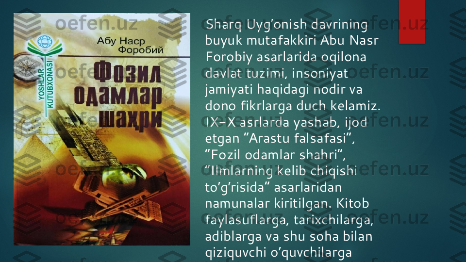 Sharq Uyg onish davrining ʼ
buyuk mutafakkiri  А bu Nasr 
Forobiy asarlarida oqilona 
davlat tuzimi, insoniyat 
jamiyati haqidagi nodir va 
dono fikrlarga duch kelamiz. 
IX-X asrlarda yashab, ijod 
etgan “ А rastu falsafasi”, 
“Fozil odamlar shahri”, 
“Ilmlarning kelib chiqishi 
to g risida” asarlaridan 	
ʼ ʼ
namunalar kiritilgan. Kitob 
faylasuflarga, tarixchilarga, 
adiblarga va shu soha bilan 
qiziquvchi o quvchilarga 	
ʼ
mo ljallangan.	
ʼ   