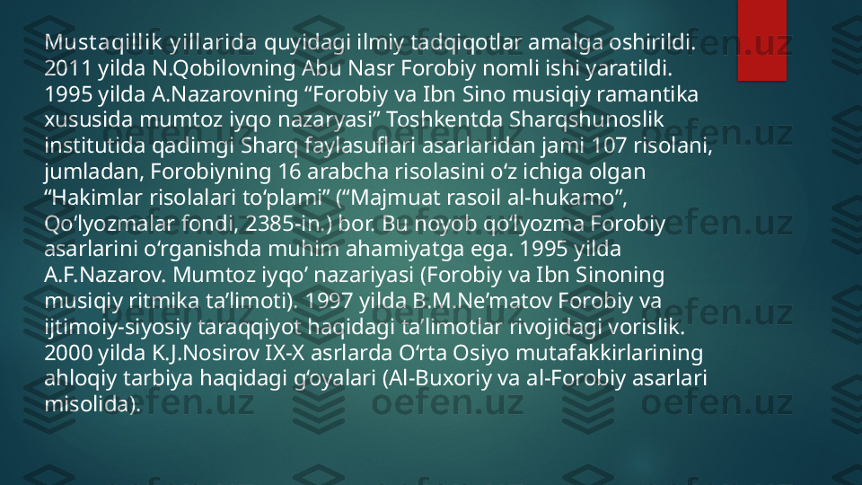 Must aqillik  y illarida  quyidagi ilmiy tadqiqotlar amalga oshirildi. 
2011 yilda N.Qobilovning Abu Nasr Forobiy nomli ishi yaratildi. 
1995 yilda A.Nazarovning “ Forobiy va Ibn Sino musiqiy ramantika 
xususida mumtoz iyqo nazaryasi ” Toshkentda Sharqshunoslik 
institutida qadimgi Sharq faylasuflari asarlaridan jami 107 risolani, 
jumladan, Forobiyning 16 arabcha risolasini o‘z ichiga olgan 
“Hakimlar risolalari to‘plami” (“Majmuat rasoil al-hukamo”, 
Qo‘lyozmalar fondi, 2385-in.) bor. Bu noyob qo‘lyozma Forobiy 
asarlarini o‘rganishda muhim ahamiyatga ega. 1995 yilda 
A.F.Nazarov. Mumtoz iyqo’ nazariyasi (Forobiy va Ibn Sinoning 
musiqiy ritmika ta’limoti). 1997 yilda B.M.Ne’matov Forobiy va 
ijtimoiy-siyosiy taraqqiyot haqidagi ta’limotlar rivojidagi vorislik. 
2000 yilda K.J.Nosirov IX-X asrlarda O‘rta Osiyo mutafakkirlarining 
ahloqiy tarbiya haqidagi g‘oyalari (Al-Buxoriy va al-Forobiy asarlari 
misolida).   