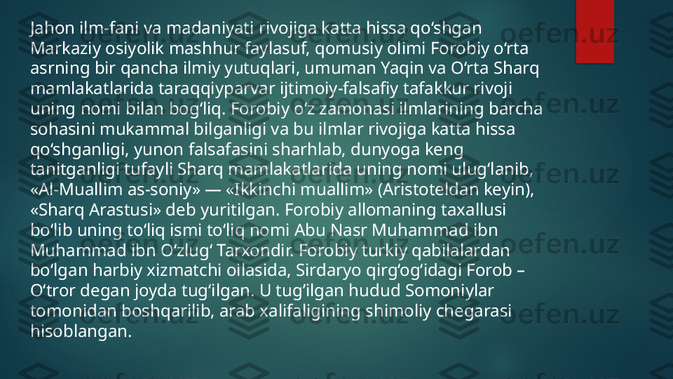 Jahon ilm-fani va madaniyati rivojiga katta hissa qo‘shgan 
Markaziy osiyolik mashhur faylasuf, qomusiy olimi Forobiy o‘rta 
asrning bir qancha ilmiy yutuqlari, umuman Yaqin va O‘rta Sharq 
mamlakatlarida taraqqiyparvar ijtimoiy-falsafiy tafakkur rivoji 
uning nomi bilan bog‘liq. Forobiy o‘z zamonasi ilmlarining barcha 
sohasini mukammal bilganligi va bu ilmlar rivojiga katta hissa 
qo‘shganligi, yunon falsafasini sharhlab, dunyoga keng 
tanitganligi tufayli Sharq mamlakatlarida uning nomi ulug‘lanib, 
«Al-Muallim as-soniy» — «Ikkinchi muallim» (Aristoteldan keyin), 
«Sharq Arastusi» deb yuritilgan. Forobiy allomaning taxallusi 
bo‘lib uning to‘liq ismi to‘liq nomi Abu Nasr Muhammad ibn 
Muhammad ibn O‘zlug‘ Tarxondir. Forobiy turkiy qabilalardan 
bo‘lgan harbiy xizmatchi oilasida, Sirdaryo qirg‘og‘idagi Forob – 
O‘tror degan joyda tug‘ilgan. U tug’ilgan hudud Somoniylar 
tomonidan boshqarilib, arab xalifaligining shimoliy chegarasi 
hisoblangan.   