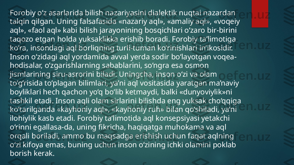 Forobiy o‘z asarlarida bilish nazariyasini dialektik nuqtai nazardan 
talqin qilgan. Uning falsafasida «nazariy aql», «amaliy aql», «voqeiy 
aql», «faol aql» kabi bilish jarayonining bosqichlari o‘zaro bir-birini 
taqozo etgan holda yuksaklikka erishib boradi. Forobiy ta’limotiga 
ko‘ra, insondagi aql borliqning turli-tuman ko‘rinishlari in’ikosidir. 
Inson o‘zidagi aql yordamida avval yerda sodir bo‘layotgan voqea-
hodisalar, o‘zgarishlarning sabablarini, so‘ngra esa osmon 
jismlarining siru-asrorini biladi. Uningcha, inson o‘zi va olam 
to‘g‘risida to‘plagan bilimlari, ya’ni aql vositasida yaratgan ma’naviy 
boyliklari hech qachon yo‘q bo‘lib ketmaydi, balki «dunyoviylik»ni 
tashkil etadi. Inson aqli olam sirlarini bilishda eng yuksak cho‘qqiga 
ko‘tarilganda «kayhoniy aql», «kayhoniy ruh» bilan qo‘shiladi, ya’ni 
ilohiylik kasb etadi. Forobiy ta’limotida aql konsepsiyasi yetakchi 
o‘rinni egallasa-da, uning fikricha, haqiqatga muhokama va aql 
orqali boriladi, ammo bu maqsadga erishish uchun faqat aqlning 
o‘zi kifoya emas, buning uchun inson o‘zining ichki olamini poklab 
borish kerak.    