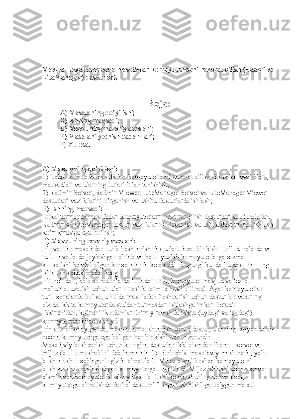 Mavzu: Lokal tarmoqda masofadan kompyuterlarni nazorat qilish (Radmi va
LitaManager) dasturlari.
Reja:
A) Masalaning qo’yilishi; 
B) Ishning maqsadi; 
D) Mavzuning nazariy asoslari; 
E) Masalani yechish qadamlari; 
F) Xulosa. 
A) Masalaning qo’yilishi: 
1) Lokal tarmoqda masofadan kompyuterlarni nazorat qilish dasturlari vazifalari, 
maqsadlari va ularning turlari bilan tanishish; 
2) Radmin Server, Radmin Viewer, LiteManager Server va LiteManager Viewer 
dasturlari vazifalarini o’rganish va ushbu dasturlarda ishlash; 
B) Ishning maqsadi: 
Lokal tarmoqda masofadan kompyuterlarni nazorat qilish dasturlari shu jumladan 
Radmin va LiteManager dasturi vazifalarini o’rganish va ushbu dasturlarda ishlash 
ko’nikmasiga ega bo’lish; 
D) Mavzuning nazariy asoslari: 
Bir vaqtlar masofadan turib boshqarish dasturlari faqat bir kishi turli idoralarda va 
turli qavatlarda joylashgan o'nlab va hatto yuzlab kompyuterlarga xizmat 
ko'rsatishi kerak bo'lgan korxonalarda kerak edi. Bugungi kunda bu dasturlarning 
ishlatish sohasi ancha keng. 
Birinchidan, ko'p xonadonlarda bittadan ortiq kompyuter mavjud va tezroq 
ma'lumot uzatish uchun ular o'rtasida tarmoq hosil qilinadi. Agar kompyuterlar 
turli xonalarda bo'lsa, u holda masofadan boshqarish uchun dastur bir vaqtning 
o'zida ikkita kompyuterda stuldan turmasdan ishlashga imkon beradi. 
Ikkinchidan, ko’pchilik odamlar doimiy ravishda ikkita (uydagi va ishdagi) 
kompyuterlar bilan ishlaydi. 
Bir so'z bilan aytganda, masofadan boshqarish uchun dastur, ularning ixtiyorida bir
nechta kompyuterga ega bo'lgan har bir kishi uchun zarurdir. 
Masofaviy boshqarish uchun ko'pgina dasturlar ikki qismdan iborat - server va 
mijoz (bu "tomoshabin" deb ham ataladi). Birinchisi masofaviy mashinada, ya'ni 
boshqarishni xohlaganingizda o'rnatiladi. Mijoz qismi boshqa kompyuterni 
boshqarishni rejalashtirgan kompyuterga o'rnatiladi. Mijoz ishlashi uchun server 
qismi uzoq kompyuterda ishlaydigan bo'lishi kerak, shuning uchun uzoq 
kompyuterga o'rnatishda darhol dasturni "Ishga tushirish" ga qo'ygan ma'qul.  