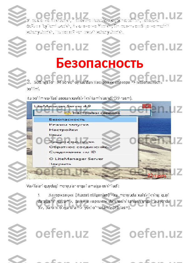 Управление -Boshqarish,  Просмотр -Faqat ko'rish, telnet-telifon,  передача  
файлов -fayllarni uzatish,  Выключение -Yopish ,  Отправить   сообщение -matinli 
xabar yuborish,  Голосовой   чат  -ovozli xabar yuborish.
Безопасность
3.   Settings   for   LM - Server   oynasidan   Настройки сервера  =>  Безопасность 
bo ’ limi .
Bu   bo ’ lim   vazifasi   asosan   xavfsizlikni   taminlashdir (22- rasm ).
Vazifalari quydagi menyular orqali amalga oshiriladi:  
1 Авторизация  (Ruxsat etilganlar ) – bu  menyuda  xafsizlikning  quyi 
darajasini  ko’ramiz,   защита   паролем    darchasini tanlash orqali  bu yerda 
biz,  parolni o’zgartiramiz  yoki o’rnatamiz (23-rasm). 22-rasm 