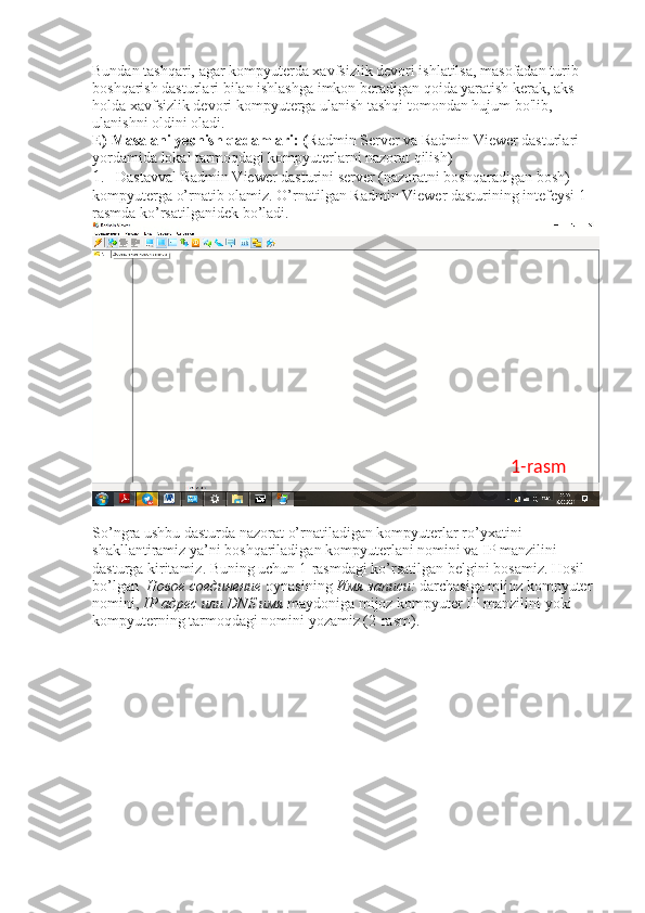 Bundan tashqari, agar kompyuterda xavfsizlik devori ishlatilsa, masofadan turib 
boshqarish dasturlari bilan ishlashga imkon beradigan qoida yaratish kerak, aks 
holda xavfsizlik devori kompyuterga ulanish tashqi tomondan hujum bo'lib, 
ulanishni oldini oladi. 
E) Masalani yechish qadamlari: ( Radmin Server va Radmin Viewer dasturlari 
yordamida lokal tarmoqdagi kompyuterlarni nazorat qilish) 
1 .   Dastavval Radmin Viewer dasturini server (nazoratni boshqaradigan bosh) 
kompyuterga o’rnatib olamiz. O’rnatilgan Radmin Viewer dasturining intefeysi 1-
rasmda ko’rsatilganidek bo’ladi. 
So’ngra ushbu dasturda nazorat o’rnatiladigan kompyuterlar ro’yxatini 
shakllantiramiz ya’ni boshqariladigan kompyuterlani nomini va IP manzilini 
dasturga kiritamiz. Buning uchun 1-rasmdagi ko’rsatilgan belgini bosamiz. Hosil 
bo’lgan   Новое   соединение   oynasining  Имя   записи :  darchasiga mijoz kompyuter 
nomini,  IP  адрес   или  DNS  имя   maydoniga mijoz kompyuter IP manzilini yoki 
kompyuterning tarmoqdagi nomini yozamiz (2-rasm).  1-rasm 