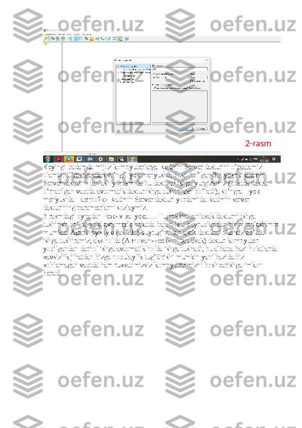 Keyingi qadamda mijoz kompyuterlarga Radmin Server dasturini o’rnatamiz 
olamiz. O’rnatgandan so’ng  Пуск  menyusida hosil bo’lgan  Запусить  Radmin 
Server dasturini tanlash yordamida bu dasturni ishga yurgizamiz (odatda dastur 
o’rnatilgan vaqtda avtomatik dastur ishga tushirilgan bo’ladi), so’ngra  Пуск  
menyusida  Настройки  Radmin Server dasturi yordamida Radmin server 
dasturining parametrlarni sozlaymiz. 
3-rasmdagi oynadan  Режим   запуска …. Tugmasini tanlasak dasturni ishga 
tushirish qo’lda yoki avtomatik holatda bajarilishi buyruqlaridan birini tanlashimiz 
mumkin. Agar  Вручную  (qo’lda) buyrug’ini tanlasak dasturni o’zimiz qo’lda 
ishga tushiramiz, aks holda ( Автоматически  ni tanlasak) dastur kompyuter 
yoqilgandan darhol ishga avtomatik holda ishga tushadi, bu albatta bazi holatlarda 
xavsizlik jihatdan bizga noqulaylik tug’dirishi mumkin yani bazida biz 
xohlamagan vaqtda ham ruxsatimizsiz kompyuterimizni boshqarishga imkon 
beradi.  2-rasm 