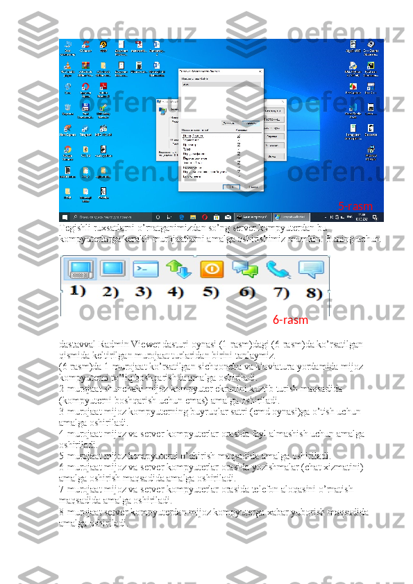 Tegishli ruxsatlarni o’rnatganimizdan so’ng server kompyuterdan bu 
kompyuterlarga kerakli murojaatlarni amalga oshirishimiz mumkin. Buning uchun 
dastavval Radmin Viewer dasturi oynasi (1-rasm)dagi (6-rasm)da ko’rsatilgan 
qismida keltirilgan murojaat turlaridan birini tanlaymiz. 
(6-rasm)da 1-murojaat ko’rsatilgan sichqoncha va klaviatura yordamida mijoz 
kompyuterni to’liq boshqarishda amalga oshiriladi. 
2-murojaat shunchaki mijoz kompyuter ekranini kuztib turish maqsadida 
(kompyuterni boshqarish uchun emas) amalga oshiriladi. 
3-murojaat mijoz kompyuterning buyruqlar satri (cmd oynasi)ga o’tish uchun 
amalga oshiriladi. 
4-murojaat mijoz va server kompyuterlar orasida fayl almashish uchun amalga 
oshiriladi. 
5-murojaat mijoz kompyuterni o’chirish maqsadida amalga oshiriladi. 
6-murojaat mijoz va server kompyuterlar orasida yozishmalar (chat xizmatini) 
amalga oshirish maqsadida amalga oshiriladi. 
7-murojaat mijoz va server kompyuterlar orasida telefon aloqasini o’rnatish 
maqsadida amalga oshiriladi. 
8-murojaat server kompyuterdan mijoz kompyuterga xabar yuborish maqsadida 
amalga oshiriladi.  5-rasm
6-rasm 