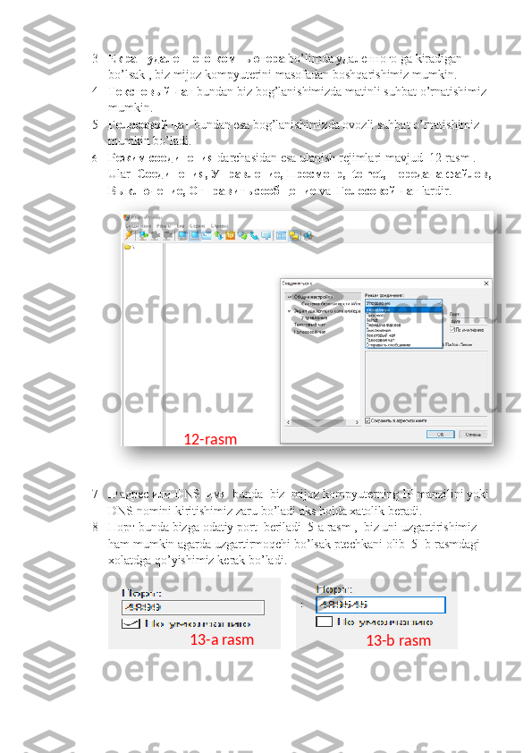 3 Екран удаленного компьютера   bo ’ limda  удаленного  ga   kiradigan   
bo ’ lsak  ,  biz   mijoz   kompyuterini   masofadan   boshqarishimiz   mumkin .
4 Текстовый чат   bundan   biz   bog ’ lanishimizda   matinli   suhbat   o ’ rnatishimiz  
mumkin .
5 Голосовой чат   bundan   esa   bog ’ lanishimizda   ovozli   suhbat   o ’ rnatishimiz  
mumkin   bo ’ ladi .
6 Режим соединения   darchasidan   esa   ulanish   rejimlari   mavjud   12- rasm  . 
Ular    Соединения, Управление, Просмотр,   telnet ,  передача файлов,
Выключение, Отправить сообщение  va   Голосовой чат   lardir .
7 IP   адрес или  DNS   имя   bunda    biz    mijoz   kompyuterning   IP   manzilini   yoki  
DNS   nomini   kiritishimiz   zaru   bo ’ ladi   aks   holda   xatolik   beradi .
8 Порт  bunda   bizga   odatiy   port    beriladi   5- a   rasm  ,   biz   uni   uzgartirishimiz  
ham   mumkin   agarda   uzgartirmoqchi   bo ’ lsak   ptechkani   olib   5-  b   rasmdagi  
xolatdga   qo ’ yishimiz   kerak   bo ’ ladi .
                    12-rasm
13-a rasm
13-b rasm  