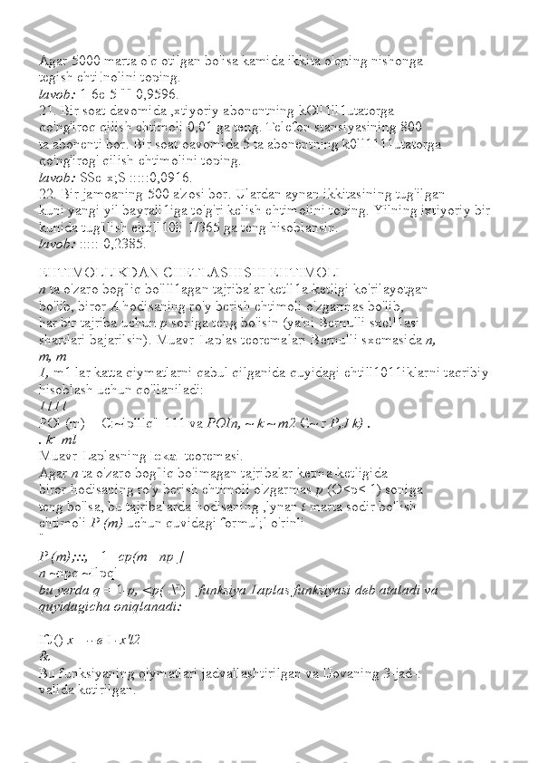 Agar 5000 marta o'q otilgan bo'isa kamida ikkita o'qning nishonga
tegish ehti!nolini toping.
lavob:  1-6e-5 "" 0,9596.
21. Bir soat davomida ,xtiyoriy abonentning kOll1ll1utatorga
qo'ng'iroq qilish ehtimoli 0,01 ga teng. Telefon stansiyasining 800
ta abonenti bor. Bir soat oavomida 5 ta abonentning k0ll1111utatorga
qo'ng'irog' qilish ehtimolini toping.
lavob:  SSe-x;S :::::0,0916.
22. Bir jamoaning 500 a'zosi bor. Ulardan aynan ikkitasining tug'ilgan
kuni yangi yil bayrall1iga to'g'ri kelish ehtimolini toping. Yilning ixtiyoriy bir 
kunida tug'ilish ehtill10li 1/365 ga teng hisoblansin.
lavob:  ::::: 0,2385.
EHTIMOLLIKDAN CHETLASHISHI EHTIMOLI
n  ta o'zaro bog'liq bo'lll1agan tajribalar ketll1a-ketligi ko'rilayotgan
bo'lib, biror  A  hodisaning ro'y berish ehtimoli o'zgarmas bo'lib,
har bir tajriba uchun  p  soniga teng bo'isin (ya'ni Bernulli sxell1asi
shartlari bajarilsin). Muavr-Laplas teoremalari Bernulli sxemasida  n,
m, m
1,  m1 lar katta qiymatlarni qabul qilganida quyidagi ehtill1011iklarni taqribiy 
hisoblash uchun qo'llaniladi:
1111
POl (m) = C:~lplllq"-111 va  POIn,  ~  k  ~  m2  G~ r  P,J k) .
. k=ml
Muavr-Laplasning  lokal  teoremasi.
Agar  n  ta o'zaro bog'liq bo'imagan tajribalar ketma-ketligida
biror hodisaning ro'y berish ehtimoli o'zgarmas  p  (O<p< 1) soniga
teng bo'lsa, bu tajribalarda hodisaning ,lynan  t  marta sodir bo'lish
ehtimoli  P (m)  uchun quvidagi formul;l o'rinli
"
P (m);::,  _1_  cp(m  -  np ]
n  ~npq ~Ilpq'
bu yerda q  = 1 -p, <p(  .\") -  funksiya Laplas funksiyasi deb ataladi va
quyidagicha oniqlanadi:
IfJ()  x =--e  I  -x'l2
&
Bu funksiyaning qiymatlari jadvallashtirilgan va lJovaning 3-jad-:
valida ketirilgan. 