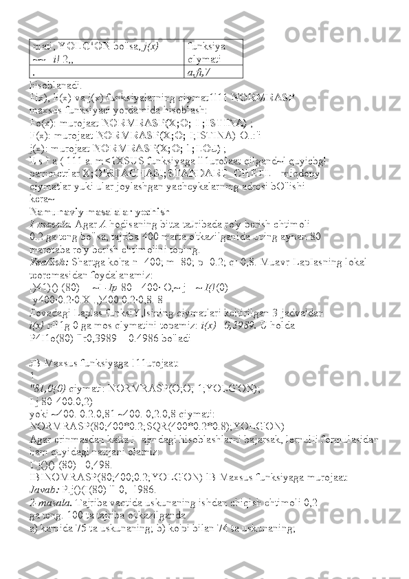 mati;  YOLG'ON  bo'lsa,  j(x)  = 
~~_  i!  2,,- funksiya 
qlymati
. a.fi,7
hisoblanadi.
Fix), F(x) va j(x) funksiyalarning qiymat1l11  NORMRASP
maxsus funksiyaci yordamida hisoblash:
Fo(x): murojaat  NORMRASP(X;O; I ;ISTINA)  ;
F(x): murojaat  NORMRASP(X;O;  I;ISTINA)-O..:'i
j(x): murojaat  NORMRASP(X;O; 1;LOJ)  ;
E s I a ( 111 a. m<1XSUS funksiyaga ll1uroJaat qilgand~l quyicbgl
pammctrlar  X;O'RTACHASI;STANDART_CHETL  - miqdony
qiymatlar yuki ular joylashgan yacheykalarnmg adresi bO'lishi
kera~
Namunaviy masalalar yechish
I-masala.  Agar  A  hodisaning bitta taJribada ro'y berish chtimoli
0.2 ga teng bo'lsa, tajriba 400 marta o'tkazilganida uning aynan 80
marotaba ro'y berish ehtimolini toping.
Yee/lish:  Shartga ko'ra n=400; m=80; p=0.2; q=0,8. Muavr-LapIasning lokal 
teorcmasidan foydalanamiz:
[)41)() (80) -- ~I  -Ip [80 - 400· O,~ j-- ~  I(! (0)
-y400·0.2·0.X .,)400 0.2·0,8. 8
Ilovadagi Laplas funksiY,lsining qiymatlari keltirilgan 3-jadvaldan
i(x)  nll1g 0 ga mos qlymatini topamiz:  i(x)=0,3989.  U holda
P4I1o(80) '"r0,3989 = 0.4986 bo'ladi
JB Maxsus funksiyaga !11urojaat:
1
"81,0(0)  qiymati: NORMRASP(O;O; 1;YOLG'ON);
I j 80-400.0,2)
yoki ~400. 0.2.0,81 ~400. 0,2.0,8 qiymati:
NORMRASP(80;400*0.2;SQR(400*0.2*0.8);YOLG'ON)
Agar erinmasdan katta I- ajmdagi hisoblashlarni bajarsak, lernulIi formulasidan
ham quyidagi natijani olamiz:
I'.j()() (80) =0,498.
IBINOMRASP(80;400;0.2;YOLG'ON) lB Maxsus funksiyaga murojaat:
Javab:  P.j()(I(80) '" 0,--l986.
2-masala.  Tajriba vaqtida uskunaning ishdan chiqish ehtimoli 0,2
ga teng. 100 ta tajriba o'tkazilganda
a) kamida 75 ta uskunaning; b) ko'pi bilan 74 ta uskunaning; 