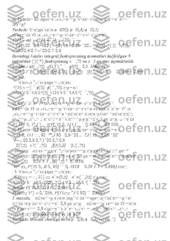 d) 75 tadan 90 tagacha uskunaning ishdan chiqish ehtimollarini
toping?
Yechish:  Shartga ko'ra  n=lOO; p=O,8; q=O,2;
a) kamida 75 ta uskunaning ishdan chiqish ehtimoli:
1'(75  ~  m)  =  1'(75  ~ 11/:::: 100] '"
'" C/{ J00 - 0.8· 100 ) _  (fJ(  75 - 0.05· 100 J= (/)(5) _ ([)(- 1,25),
~IOO·0.8·0.2 ~100·0.2-0.8
/lovadagi Lap/as integral funksiyasining qivmat/ari kp/firi/gan 4-
iadva/dan  ([)(.Y)  funksiyaning  x=I,25  va x=5 ga mas qiymat/arilli
topamiz: q)(  I,25) = O,3l).f--l .  q)( 5) =0,5.  U ho/da
1'(75:S /1/) '" (/)(5)-  (fJ(-1,25)  = (/>(5)+ (/)(1,25) =0.5 + 0,3944 = 0,894--l 
bo'ladi.
]II Maxsus funksiyaga murojaat:
P{7S:s m} '" ¢(S)- ¢(-1,2S) qiymati:
NORMSTRASP(5)-NORMSTRASP( -1,25)
b) Ko'pi bilan 74 ta uskunaning ishdan chiqish ehtimoli:
«Kamida 75 ta uskunaning ishdan chiqishi» va «ko'pi bilan 74 ta
uskunaning ishdan chiqishi» hodisalari o'zaro teskari hodisalardir,
shuning uchun ular ehtimolliklarining yig'indisi 1 ga teng. U holda
P {  111  S;  7'-1  } = ]-  P ( 75 S;  111  / = ]- ().89~ -I  =  0.1 056.
d) 75 tadan 90 tagacha uskunaning ishdan chiqish ehtimoli:
Pl75 S;  111  :::; 90]  "",J  90 - 0,8·100 J _C/{ 75 - 0,05' 1001=
'V~ JI00.0,8.0,2 )100.0,2.0,8
= 0(2,5)- cP(-1,2S) =  f[J(2,S)  + (/J(l,25).
llovadagi Laplas integral funksiyasining qiymatlari keltirilgan 4-
jadvaldan (/)(  x)  ning x=1,25 va  x=2,5  ga mos qiymatlarini topamiz:
(J)(  ],]5) =  0.39-1-1  ,  (p(  ],5) =  0.-I93R.
Demak,  P {75 S;  Jl  S;  90}  ""  0,-1938  +  0.39-1-1  =  0.888]  ekan.
!B Maxsus funksiyaga murojaat:
P{75:::;  m:::;  90} ::: <1>(2.5)  -  <1>(-1,25)  qiymati:
NORMSTRASP(2.5)-NORMSTRASP( -1,25).
Javob: P{  75 S;  111  / ::: 0,8944;
PlIII:::;  74} ~ 0,1056;  P{75:::;  f./:S 90) "" 0,8882.
3-masala.  Hodisaning o'zaro bog'liq bo'lmagan tajribalarning har
birida ro'y berish ehtimoli 0,8 ga teng. Hodisaning kamida 75 marta
ro'y berishini 0,9 ehtimollik bilan kutish mumkin bo'lishi uchun
nechta tajriba o'tkazish kerak bo'ladi?
Yechish:  Masala shartiga ko'ra p=0,8; q=0,2;  ~,(7S;I1) = 0,9. 