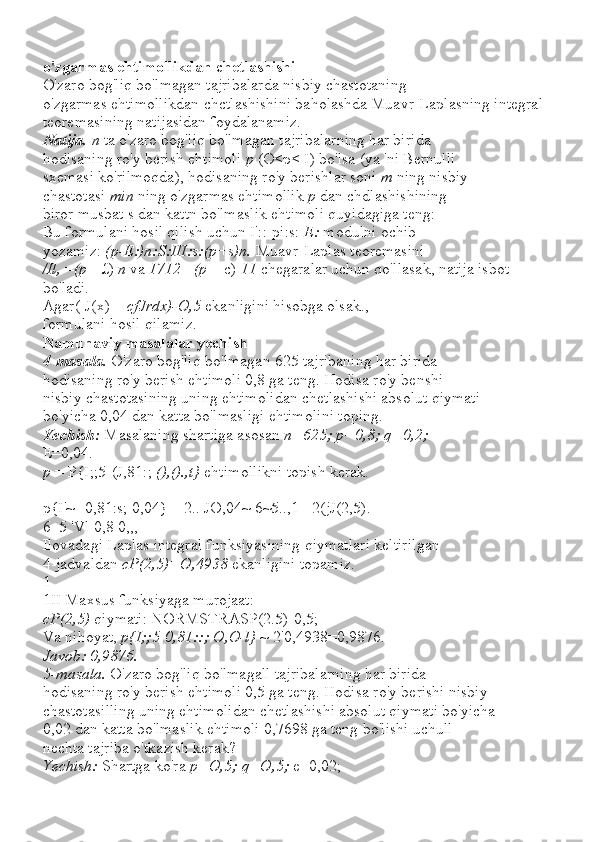 o'zgarmas ehtimollikdan chetlashishi
O'zaro bog'liq bo'lmagan tajribalarda nisbiy chastotaning
o'zgarmas ehtimollikdan chctlashishini baholashda Muavr-Laplasning integral 
teoremasining natijasidan foydalanamiz.
Natija.  n  ta o'zaro bog'liq bo'lmagan tajribalarning har birida
hodisaning ro'y berish ehtimoli  p  (O<p< I) bo'lsa (ya 'ni Bernulli
sxemasi ko'rilmoqda), hodisaning ro'y berishlar soni  m  ning nisbiy
chastotasi  min  ning o'zgarmas ehtimollik  p  dan chdlashishining
biror musbat s dan kattn bo'lmaslik ehtimoli quyidagiga teng:
Bu formulani hosil qilish uchun I'::-pi:s:  E:  modulni ochib
yozamiz:  (p-E:)n:S:III:s:(p+s)n.  Muavr-Laplas teoremasini
/Il,  = (p  - £)  n  va  1712  = (p  + c)  11  chegaralar uchun qo'llasak, natija isbot
bo'ladi.
Agar([J(x) =  cfJrdx)-O,5  ekanligini hisobga olsak.,
formulani hosil qilamiz.
Namunaviy masalalar yechish
4-masala.  O'zaro bog'liq bo'lmagan 625 tajribaning har birida
hodisaning ro'y berish ehtimoli 0,8 ga teng. Hodisa ro'y benshi
nisbiy chastotasining uning ehtimolidan chetlashishi absolut qiymati
bo'yicha 0,04 dan katta bo'lmasligi ehtimolini toping.
Yechish:  Masalaning shartiga asosan  n=625; p=0,8; q=0,2;
E=0,04.
p  = P{I;;5-(J,81:;  (),().,t}  ehtimollikni topish kerak.
p{I'~ -0,81:s; 0,04} = 2.. JO,04~ 6~5..,1= 2(jJ(2,5).
6_5 'Vl 0,8 0,,,
Ilovadagi Laplas integral funksiyasining qiymatlari keltirilgan
4-jadvaldan  cP(2,5)=O,4938  ekanligini topamiz.
1
1II Maxsus funksiyaga murojaat:
cP(2,5)  qiymati: NORMSTRASP(2.5)-0,5;
Va nihoyat,  p{I;;5 - 0,81::; O,O-l}  ~ 2'0,4938=0,9876.
Javob: 0,9876.
5-masala.  O'zaro bog'liq bo'lmagall tajribalarning har birida
hodisaning ro'y berish ehtimoli 0,5 ga teng. Hodisa ro'y berishi nisbiy
chastotasilling uning ehtimolidan chetlashishi absolut qiymati bo'yicha
0,02 dan katta bo'lmaslik ehtimoli 0,7698 ga teng bo'lishi uchull
nechta tajriba o'tkazish kerak?
Yechish:  Shartga ko'ra  p=O,5; q=O,5;  e=0,02; 