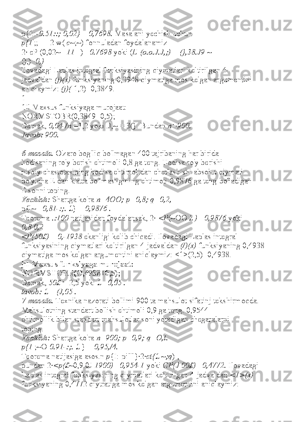 p{I::- 0.51::; 0,02}  =  0,7698.  Masalani yechish uchun
p{1 ';;-++2 w(  c ~;~) fonnuladan foydalanamiz
2· cP (0,02~  _11  _) = 0.7698  yoki (/J  (o.o.J.J,;)  =  (},38.J9  ~
(),)  ·0,)
Ilovadagi Laplas integral funksiyasining qiymatlari keltirilgan 4-
jadvaldan  (j)(x)  funksiyaning 0,3948 qiymatiga mos kelgan argumentini 
aniqlaymiz:  (j)(  1,2)=0,3849.
1
1Il Maxsus funksiyaga murojaat:
NORMSTOBR(0,3849+0,5);
Demak,  0,04-/n  =1,2 yoki .J,~ = 3(}. Bundan  n=900.
Javob: 900.
6-masala.  O'zaro bog'liq bo'lmagan 400 tajribaning har birida
hodisaning ro'y berish ehtimoli 0,8 ga teng. Hodisa ro'y berishi
nisbiy chastotasining hodisa ehtimolidan chetlashishi absolut qiymati
bo'yicha E dan k'atta bo'lmasligining ehtimoli 0,9876 ga teng bo'ladigan
E sonni toping.
Yechish:  Shartga ko'ra  n=4OO; p=0,8; q=0,2,
p{l~ -  0,81-:;.  £} =  0,9876 .
Teorema  .:100  natijasidan foydalansak, 2·  <P (~OO £  ) =  0,9876  yoki
0,8·0,2
<P(50£)  =  0,-1938  ekanligi kelib chiqadi. Ilovadagi Laplas integral 
funksiyasining qiymatlari keltirilgan 4-jadvaldan  (/)(x)  funksiyaning 0,4938
qiymatiga mos kelgan argumentini aniqlaymiz: <1>(2,5)=0,4938.
jlI Maxsus funksiyaga murojaat:
NORMSTOBR(O,4938+0,5);
Demak,  50£  = 2,5 yoki £ = 0,05 .
lavob:  £ =  (J,05 .
7-masala.  Texnika nazorati bo'limi 900 ta mahsulot sifatinj tekshirmoqda. 
Mahsulotning standart bo'lish ehtimoli 0,9 ga teng. 0,9544
ehtimollik bilan standart mahsulotlar soni yotadigan chegaralarni
toping.
Yechish:  Shartga ko'ra  n=900; p=0,9; q=O,l.
p{1  ;~O- 0.91-:;.  £ } =  0,95,/4.
Teorema natijasiga asos.n  p {I:-pi""}·2· ct{ £ ~ ;q ) ,
bundan 2· <p(£ ~0,9.0J  1900)  = 0,954-1  yoki  CP(J 00£)  = 0,4772.  Ilovadagi
Laplas integral funksiyasining qiymatlari keltirilgan 4-jadvaldan  <1>(x)
funksiyaning 0,4772 qiytratiga mos kelgan argumentini aniqlaymiz: 