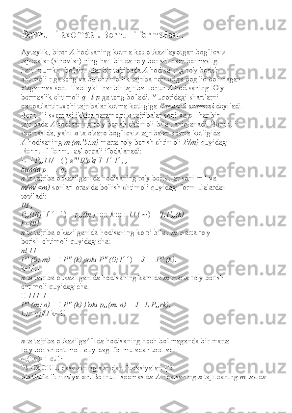 Bernulli   s х emasi .   Bernulli   formulasi  .
Aytaylik ,  biror   A   hodisaning   ketma - ket   o ' tkazilayotgan   bog ' liqsiz
tajribalar  ( sinovlar )  ning   har .  birida   ro ' y   berishi   ham   bermasligi
ham   mumkin   bo ' lsin .  Har bir tajribada  A  hodisaning ro'y berish
ehtimoli r ga teng va bu ehtimollik tajriba nomeriga bog'liq bo'lmagan
o'zgarmas soni. Tabiiyki. har bir tajriba uchun  A  hodisaning lO'y
bermaslik ehtimoli  q=l-p  ga teng bo'ladi. Yuqoridagi shartlarni
qanoatlantiruvchi tajribalar ketma-ketligiga  Bernulli sxemasi  deyiladi.
Bernulli sxemasi ikkita parametr:  n  tajribalar soni va  p  - har bir
tajribada  A  hodisaning ro'y berish ehtimoli bilan aniqlanadi. BernulIi 
sxemasida, ya'ni  n  ta o'zaro bog'liqsiz tajribalar ketma-ketligida
A  hodisaning  m (m.'5:.n)  marta ro'y berish ehtimoli  P/m)  quyidagi
Bernulli formulasi  orqali ifodalanadi:
L- I  P,,11/=  ( )  e"' lI'p'q  '/I /1-/1,  ,
bunda p=  I  -q.
n  ta tajriba o'tkazilganida hodisaning ro'y berishlar soni m l va
m/m/<m)  sonlari orasida bo'lish ehtimoli quyidagi form.ulalardan
topiladi:
III ,
P,,(lIlj  "/l1 _' ) =  p,,(m j  :::::  k  :::::  111  ~ ) =  '[.1',,(k)
k=lIl!
n  ta tajriba o'kazilganida hodisaning ko'pi bilan  m  marta ro'y
berish ehtimoli quyidagicha:
nl 11
P" (0: m)  = I  P" (k) yoki P" (0;  /11) =  J  - I  P" (k).
k~lII+j
n  ta tajriba o'tkazilganida hodisaning kamida  m  marta ro'y berish
ehtimoli quyidagicha:
II  111-1
P" (m: n)  = I  P" (k) )'oki p,,(m. n)  =  J  -  L P,,rk).
!.::=;;f/J  k~1!
n  ta tajriba o'tkazilga41ida hodisaning hech bo'lmaganda bir marta
ro'y berish ehtimoli quyidagi formuladan topiladi:
~,(i:n)=i-qJ1·
lB  EXCEL.  dasturining standart funksiyalari [!J.
Statistik funksiyalar.  Bernulli sxemasida  A  hoaisaning  n  tajribaning  m  tasida  