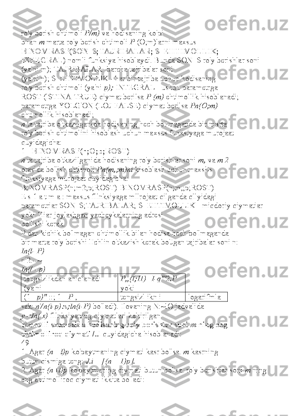 ro'y berish ehtimoli  P/m)  va hodisaning ko'pi
bilan  m  marta ro'y berish ehtimoli  P  (O;m)larni maxsus
BINOMRASP(SON_S;TAJRIBALAR; S_EHTIMOLLIK;
INTEGRAL)  nomli funksiya hisoblaydi. Bunda SON_S ro'y berishlar soni 
(ya'ni m); TAJRIBALAR- barcha tajribalar soni
(ya'ni n); S_EHTIMOLLIK - har bir tajriba uchun hodisaning
ro'y berish ehtimoli (ya'ni  p);  INTEGRAL - ushbu parametrga
ROST (lSTINA-TRUE) qiymat berilsa  P (m)  ehtimollik hisoblanadi; 
parametrga YOLG'ON (LOJ-FALSE) qiymat berilsa  Pn(O;m)
ehtimollik hisoblanadi;
n  ta tajriba o'tkazilganida hodisaning hech bo'lmaganda bir marta
ro'y berish ehtimolini hisoblash uchun maxsus funksiyaga murojaat 
quyidagicha:
1 -  BINOMRASP(n;O;p;ROST)
n  ta tajriba o'tkazilganida hodisaning ro'y berishlar soni  m,  va  m 2
orasida bo'lish ehtimoli  Pn(m,;m)ni  hisoblash uchun maxslIs
funksiyaga murojaat quyidagicha:
BINOMRASP(n;m2;p;ROST)-BINOMRASP(n;m,;p;ROST)
E s 1 a t m a : maxsus fllnksiyaga mllrojaat qilganda qllyidagi
parametriar SON_S;TAJRIBALAR; S_EHTIMOLLIK - miqdoriy qiymatiar 
yoki 1Iiar joylashgan yacheykalarning adresi
bo'lishi kerak.
P dan kichik bo'lmagan ehtimollik bilan hodisa hech bo'lmaganda
bir marta ro'y berishi lIchlin o'tkazish kerak bo'Jgan tajribalar soni n:
In(l- P)
n'2.--~
In(/  -  p)
tengsizlikdan aniqlanadi 
(ya'ni P,,(I;I1)=I-q"'2.P 
yoki
(1 -  p)"  ::; 1 -  P  , tengsizl ikn i logarifmla
sak:  n7n(i-p):s;ln(i-P)  bo'ladi). Ilovaning N:~lO jadvalida
y  = In( x)  fllnksiyaning qiymatlari keltirilgan.
Bernulli sxemasida hodisaning ro'y berishlar soni  m  ning eng
ehtimolliroq qiymati /..l  quyidagicha hisoblanadi:
49
1. Agar  (n+ l)p  ko'paytmaning qiymati kasr bo'lsa.  m  kasrning
butun qismiga teng:  J.i  =  [(n  +  1)p].
2. Agar  (n+l)p  ko'paytmaning qiymati butun bo'lsa. ro'y berishlar soni  m  ning 
eng ehtimolliroq qiymati ikkita bo'ladi: 