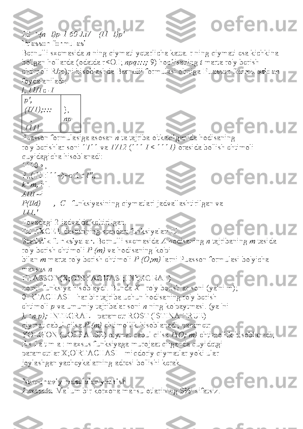 J.il  =(n+l)p-1 60 J.i7 =(I1+l)p'
Puasson formulasi
Bernulli sxemasida  n  ning qiymati yetarlicha katta. r ning qiymati esa kichkina 
bo'lgan hollarda (odatda r<O.I;  npq:::;  9) hoc1isaning  t  marta ro'y berish 
ehtimoli R/m)ni hisoblashda Bernulli formulasi o'rniga  Puasson formulasidan
foydalaniladi:
/,  11/1 e  -I
p',
(I71);::: 
--, 
111! }, =
np·
Puasson formulasiga asosan  n  ta tajriba o'tkazilganida hodisaning
ro'y berishlar soni 1711 va  1712  (111  I  < 111 1)  orasida bo'lish ehtimoli 
quyidagicha hisoblanadi:
1110 • ,
P,,(I1lI:l11~)~e-1 r  I".,
k=m,  h".
AIII  ~i
P(lId)  =  _,_C_  funksiyasining qiymatlari jadvallashtirilgan va
111.'
Ilovadagi 2-jadvalda keltiriIgan.
lEI  EXCEL  dasturining standart funksiyalari [J.
Statistik funksiyalar.  Bernulli sxemasida  A  hodisaning  n  tajribaning  m  tasida 
ro'y berish ehtimoli  P (m)  va hodisaning ko'pi
bilan  m  marta ro'y berish ehtimoli  P (O;m)  larni Puasson formulasi bo'yicha 
maxsus  n
PUASSON(X;O'RTACHASI;INTEGRAL)
nomli funksiya hisoblaydi. Bunda  X  - ro'y berishlar soni (ya'ni m);
0' RTACHASI - har bir tajriba uchun hodisaning ro'y berish
ehtimoli  p  va umumiy tajribalar soni  n  ning ko'paytmasi. (ya 'ni
).=n·p);  INTEGRAL - parametr ROST (lSTINA-TRUE)
qiymat qabul qilsa  P (m)  ehtimollik hisoblanadi; parametr
YOLG'ON (LOJ-FALSE) qiymat qabul qilsa  PiO; m)  ehtimollik hisoblanadi;
E s I a t m a : maxsus funksiyaga murojaat qilganda quyidctgi
parametrIar X;O'RTACHASI - miqdoriy qiymatlar yoki ular
joylashgan yacheykalarning adresi bo'lishi kerak.
Namunaviy masalalar yechish
I-masala.  Ma'lum bir korxona mahsulotlarining S%i sifatsiz. 