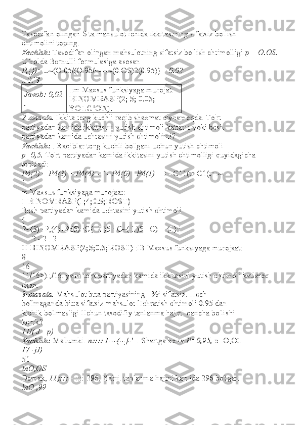 Tasodifan olingan S ta mahsulot ichida ikkitasining sifatsiz bo'lish
ehtimolini toping.
Yechish:  Tasodifan olingan mahsulotning sifatsiz bo'lish ehtimolligi  p  =  O.OS.
U holda Bernulli formulasiga asosan
P,(})= .. ~(O.05/(O.95/·~ =~(0.OS)2(0.95)}  =0.02·
..  2.'3'
Javob: 0,02
. .:m Maxsus funksiyaga murojat:
BINOMRASP(2; 5; 0.05; 
YOLG'ON).
2-masala.  Ikkita teng kuchli raqib shaxmat o'ynamoqda. To'rt
partiyadan kamida ikkitasini yutish ehtimoli kattami yoki besh
partiyadan kamida uchtasini yutish ehtimolimi?
Yechish:  . Raqiblar tcng kuchli bo'lgani uchun yutish ehtimoli
p=0,5.  To'rt partiyadan kamida ikkitasini yutish ehtimolligi quyidagicha 
topiJadi:
P4(2)  +  P4(3)  +  P4(4)  = 1-  P4(0)  -  P4(1)  = I - C11(tr-C1(tr :~.
1
m Maxsus funksiyaga murojaat:
I-BINOMRASP(1;4;0.5;ROST)
Bcsh partiyadan kamida uchtasini yutish ehtimoli
(
P~(3)+P,(4)+Pd5)=C{ -I )5 +C~(-I )5 +C)- _(I ):i
. .. 2 - 2 . 2
I I-BINOMRASP(2;5;0.5;ROST)  :lB Maxsus funksiyaga murojaat:
8
16
11/16>).;/16. ya'ni to'rt partiyadan kamida ikkitasini yutish ehtimoli katlaroq 
ekan.
3-masala.  Mahsulot btta partiyasining I %i sifatsiz. Hech
bo'lmaganda bitta sifatsiz mahsulot lIchratish ehtimoli 0.95 dan
kichik bo'lmasligi lIchun tasodifiy tanlanma hajmi qancha bo'lishi
kemk?
11/( J  -  p)
Yechish:  Ma'lumki.  n:::: 1---(--]-'  -. Shartga ko'ra  P=0,95,  p=O,OI.
17 -jJ)
51
InO,OS
Demak,  11;::: -- :::: 296. Ya'ni. tanlanma hajmi kamida 296 bo'lgan
!nO ,99 