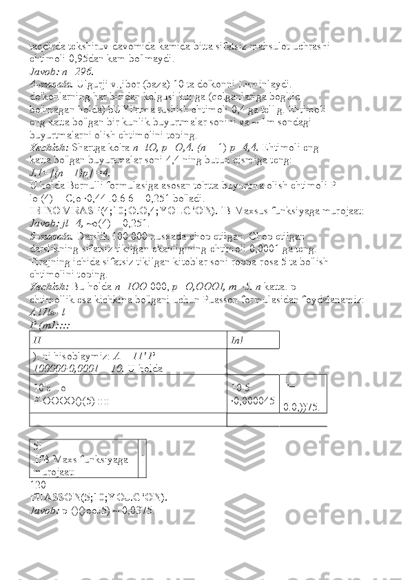 taqdirda tekshiruv davomida kamida bitta sifatsiz mahsulot uchrashi
ehtimoli 0,95dan kam bo'lmaydi.
Javob: n=296.
4-masala.  Ulgurji v.,ibor (baza) 10 ta do'konni L··minlaydi.
do'konlarning har biridan kelgusi kunga (qolganlariga bog'Jiq
bo'lmagan holda) bUYl'rtma tushish ehtimoli 0,4 ga tel' g. Ehtimoli
eng katta bo'lgan bir kunlik buyurtmalar sonini va ~ 1m sondagi
buyurtmalarni olish ehtimolini toping.
Yechish:  Shartga ko'ra  n=lO, p=O,4. (n  + 1)  p=4,4.  Ehtimoli eng
katta bo'lgan buyurtmalar soni 4,4 ning butun qismiga teng:
J.1=[(n+ 1)p] =4.
U holda Bernulli formulasiga asosan to'rtta buyurtma olish ehtimoli P
lo (4) = C;o ·0,44 .0.6 6 = 0,251 bo'ladi.
I BINOMRASP(4;10;O.O,4;YOLG'ON).  lB Maxsus funksiyaga murojaat:
Javob: jl=4,  ~o(4) = 0,251.
5-masala.  Darslik 100 000 nusxada chop etilgan. Chop etilgan
darslikning sifatsiz tikilgan ekanligining ehtimoli 0,0001 ga teng.
Tirajning ichida sifatsiz tikilgan kitoblar soni roppa-rosa 5 ta bo'lish
ehtimolini toping.
Yechish:  Bu holda  n=IOO  000,  p=O,OOOI, m=5. n  katta. p
ehtimollik esa kichkina bo'lgani uchun Puasson formulasidan foydalanamiz:
A l7le- l
P (mJ::::  ---
II In!
). ni hisoblaymiz:  A  =  11' P  = 
100000·0,0001  =  10.  U holda
10'e- lo 
PIOOOO()(5) :::: 10 5 
·0,000045 -,_
= 
0.0,))75.
=
5! 
.ifB Maxs funksiyaga 
murojaat: l
120
PUASSON(5;10;YOJ.G'ON). _
Javob:  p[()()ooJ5) ~ 0,0375. 