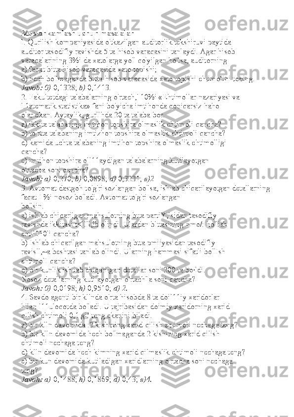 Mustahkamlash uchun masalalar
I. Qurilish kompaniyasida o'tkazilgan auditorlik tekshiruvi paytida
auditor tasodifiy ravishda 5 ta hisob varaqasini tanlaydi. Agar hisob
varaqalarining 3%i da xatolarga yo'l qo'yilgan ho'lsa, auditorning
a) faqat bitta hisob varaqasida xato topishi;
b) hech bo'lmaganda bitta hisob varaqasida xato topishi ehtimolini toping.
Javob: 0)  0,1328;  b)  0,1413.
2. Fakultetdagi talabalarning o'rtach,' 10%i «Ehtimollar nazariyasi va 
l.1atematik statistika» fani bo'yicha imtihonda qoniqarsiz haho
olar ekan. Aytaylik, gurllhda 20 ta talaba bor.
a) ikkita talabaning imtihon topshira olmaslik ehtimoli qancha?
b) to'rtta talabaning imtizhon topshira olmaslik ehtimoli qancha?
d) kamida uchta talabaning imtihon topshira olmaslik ehtimolligi
qancha?
e) imtihon topshira oll11aydigan talabalarning kutilayotgan
o'rtacha soni qancha?
Javob: a)  0,270;  b)  0,0898;  d)  0,3231;  e)2
3. Avtomat dastgoh to'g'ri sozlangan bo'lsa, ishlab chiqarilayotgan detallarning 
faqat I %i nosoz bo'ladi. Avtomat to'g'ri sozlangan
bo'lsin.
a) ishlab chiqarilgan mahsulotning btta partiY,lsidan tasodifiy
ravishda ikkitasi t<lIll,lb olindi. Ulardan blttasining nmo/: ho'lish
ehtil110li qancha?
b) Ishlab chiqarilgan mahsulotning btta pmiiyasidan tasodifiy
ravisll,~a beshtasi tanlab olindi. Ularning hammasi sifatli bo'lIsh
ehtimolI qancha?
d) bir kunlik ish lab chiqarilgan detallar soni 200 ta bo·ldi.
Nosoz detallarning kutilayotgan o'rtach"a soni qancha?
Javoh: 0)  0,0198;  h)  0,9510;  d) 2.
4. Savdo agenti bir kllnda o'rta hisobda 8 ta doil11iy xaridorlar
hilan l11uloqotda bo'ladi. U tajribasidan doimiy xaridorning xarid
qIlish ehtimoli 0,1 gil teng ekanini biladi.
a) bir klln davomida :2 kishining xarid qilish ehtimoli nechaga teng?
b) bir klln davomida hech bo'lmaganda 2 kishining xarid qilish
ehtimoli nechaga teng?
d) klln davomida hech kimning xarid qilmaslik ehtimoli nechaga teng?
e) bir kun davomida kutiladigan xaridlarning o'rtacha soni nechaga
teng?
Javoh: a)  0,1488;  h)  0,1869;  d)  0,43;  e)4. 