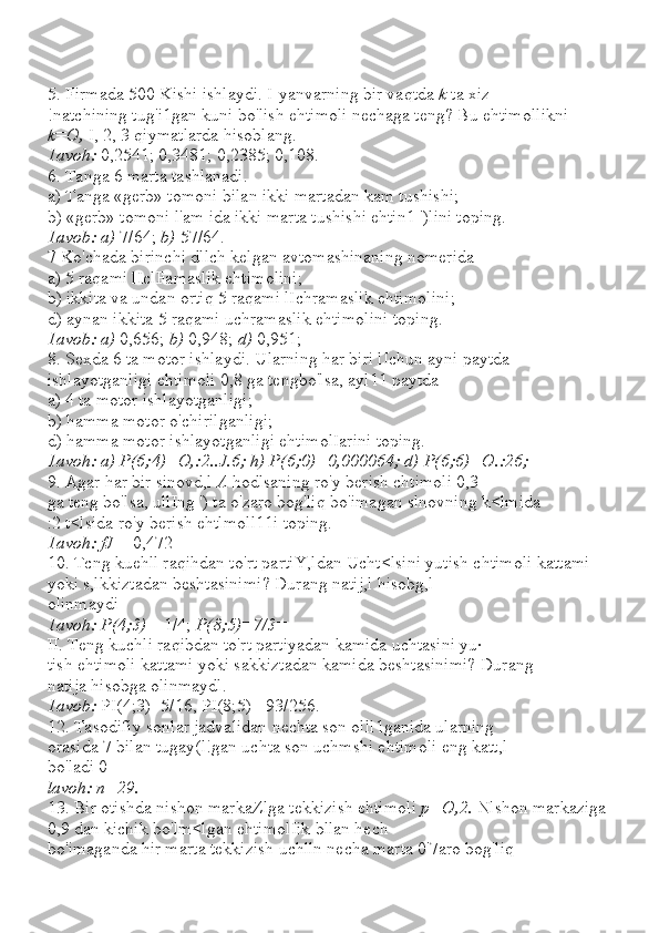5. Firmada 500 Kishi ishlaydi. I-yanvarning bir vaqtda  k  ta xiz-
!natchining tug'i1gan kuni bo'lish ehtimoli nechaga teng? Bu ehtimollikni 
k=O,  I, 2, 3 qiymatlarda hisoblang.
1avoh:  0,2541; 0,3481; 0,2385; 0,108.
6. Tanga 6 marta tashlanadi.
a) Tanga «gerb» tomoni bilan ikki martadan kam tushishi;
b) «gerb» tomoni l'am ida ikki marta tushishi ehtin1 ')lini toping.
1avob: a)  7/64;  b)  57/64.
7 Ko'chada birinchi dllch kelgan avtomashinaning nomerida
a) 5 raqami lIclFamaslik ehtimolini;
b) ikkita va undan ortiq 5 raqami lIchramaslik ehtimolini;
d) aynan ikkita 5 raqami uchramaslik ehtimolini toping.
1avob: a)  0,656;  b)  0,948;  d)  0,951;
8. Sexda 6 ta motor ishlaydi. Ularning har biri lIchun ayni paytda
ishlayotganligi ehtimoli 0,8 ga tengbo'lsa, ayl11 paytda
a) 4 ta motor ishlayotganligi;
b) hamma motor o'chirilganligi;
d) hamma motor ishlayotganligi ehtimolIarini toping.
1avoh: a) P(6;4)=O,:2..J.6; h) P(6;0)=0,000064; d) P(6;6)=O.:26;
9. Agar har bir sinovd,l  A  hodlsaning ro'y berish chtimoli 0,3
ga teng bo'lsa, ullIng ') ta o'zaro bog'liq bo'imagan slnovning k<lmida
:2 t<lsida ro'y berish ehtlmoll11i toping.
1avoh: fJ  = 0,472
10. Tcng kuehll raqihdan to'rt partiY,ldan Ucht<lsini yutish chtimoli kattami 
yoki s,lkkiztadan beshtasinimi? Durang natij,l hisobg,l
olinmaydi
1avoh: P(4;3)=  1/4;  P(8;5)=7/3=
II. Teng kuchli raqibdan to'rt partiyadan kamida uchtasini yu·
tish ehtimoli kattami yoki sakkiztadan kamida beshtasinimi? Durang
natija hisobga olinmaydl.
1avob:  PI(4;3)=5/16, PI(8;5)= 93/256.
12. Tasodifiy sonlar jadvalidan nechta son olll1ganida ularning
orasida 7 bilan tugay(l!gan uchta son uchmshi ehtimoli eng katt,l
bo'ladi 0
lavoh: n=29.
13. Bir otishda nishon markaZlga tekkizish ehtimoli  p=O,2.  Nlshon markaziga 
0,9 dan kichik bo'lm<lgan ehtimolIik bllan hech
bo'imaganda hir marta tekkizish uchlln necha marta 0'7aro bog'liq 