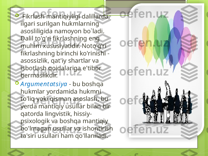 
  Fikrlash mantiqiyligi dalillarda, 
ilgari surilgan hukmlarning 
asosliligida namoyon bo`ladi. 
Dalil to'g'ri fikrlashning eng 
muhim xususiyatidir. Noto'g'ri 
fikrlashning birinchi ko'rinishi - 
asossizlik, qat'iy shartlar va 
isbotlash qoidalariga e'tibor 
bermaslikdir.

A rgume nt at siya  - bu boshqa 
hukmlar yordamida hukmni 
to'liq yoki qisman asoslash, bu 
yerda mantiqiy usullar bilan bir 
qatorda lingvistik, hissiy-
psixologik va boshqa mantiqiy 
bo'lmagan usullar va ishontirish 
ta'siri usullari ham qo'llaniladi.
                                               