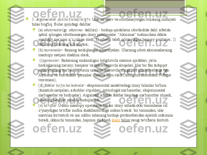 
1.  Argumentlar (ish bo'yicha )	  to'g'ri.  	Ular ob'ektiv va isbotlanayotgan tezisning mohiyati 
bilan bog'liq.  Bular quyidagi dalillar:

(a)   aksiomalar (gr.	
  aksioma - dalilsiz) - boshqa qoidalarni isbotlashda dalil sifatida 
qabul qilingan isbotlanmagan ilmiy pozitsiyalar. “Aksioma” tushunchasi ikkita 
mantiqiy ma’noni o‘z ichiga oladi: 1) isbotni talab qilmaydigan haqiqiy pozitsiya, 2) 
dalilning boshlang‘ich nuqtasi;

(b)	
  teoremalar - fanning tasdiqlangan pozitsiyalari. Ularning isboti aksiomalarning 
mantiqiy natijasi shaklini oladi;

  (c) qonunlar - fanlarning muhimligini belgilovchi maxsus qoidalari, ya'ni. 
hodisalarning zaruriy, barqaror va takrorlanuvchi aloqalari. Har bir fan tadqiqot 
amaliyotining ma'lum bir turini umumlashtiruvchi o'ziga xos qonuniyatlarga ega. 
Aksioma va teoremalar qonunlar shaklini ham oladi (sillogizm aksiomasi, Pifagor 
teoremasi);

(d)
  faktlar bo'yicha hukmlar - eksperimental xarakterdagi ilmiy bilimlar bo'limi 
(kuzatish natijalari, asboblar o'qishlari, sotsiologik ma'lumotlar, eksperimental 
ma'lumotlar va boshqalar). Argument sifatida faktlar haqidagi ma'lumotlar olinadi, 
ularning haqiqati amalda tasdiqlanadi;

(e)
  ta'riflar.  	Ushbu mantiqiy operatsiya har bir ilmiy sohada ikki tomonlama rol 
o'ynaydigan ta'riflar sinfini shakllantirishga imkon beradi: bir tomondan, ular 
mavzuni ko'rsatish va uni ushbu sohaning boshqa predmetlaridan ajratish imkonini 
beradi, ikkinchi tomondan, hajmini shifrlash	
  ilmiy   bilim  	yangi ta'riflarni kiritish.                                             