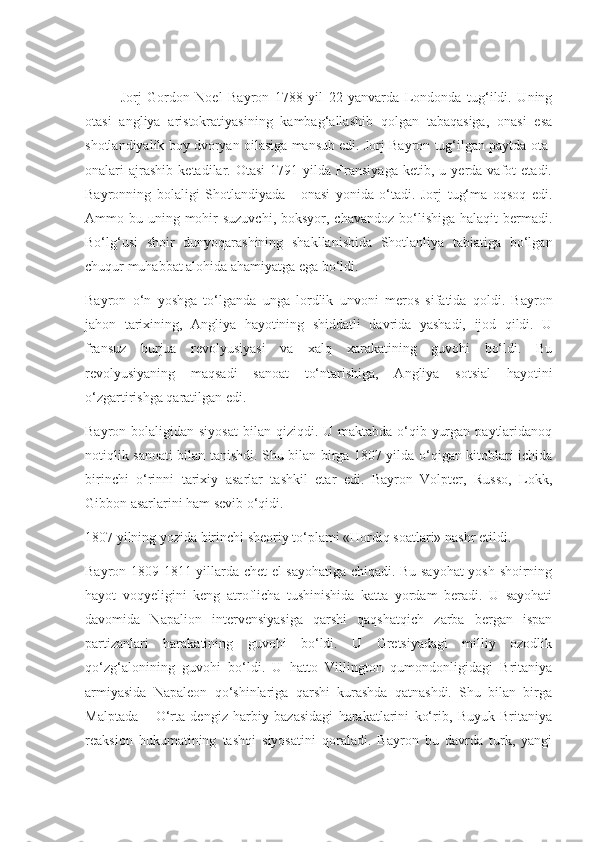 Jorj   Gordon   Noel   Bayron   1788   yil   22   yanvarda   Londonda   tug‘ildi.   Uning
otasi   angliya   aristokratiyasining   kambag‘allashib   qolgan   tabaqasiga,   onasi   esa
shotlandiyalik boy dvoryan oilasiga mansub edi. Jorj Bayron tug‘ilgan paytda ota-
onalari   ajrashib   ketadilar.  Otasi   1791   yilda  Fransiyaga   ketib,   u  yerda  vafot   etadi.
Bayronning   bolaligi   Shotlandiyada   -   onasi   yonida   o‘tadi.   Jorj   tug‘ma   oqsoq   edi.
Ammo bu uning mohir  suzuvchi,  boksyor, chavandoz  bo‘lishiga  halaqit  bermadi.
Bo‘lg‘usi   shoir   dunyoqarashining   shakllanishida   Shotlanliya   tabiatiga   bo‘lgan
chuqur muhabbat alohida ahamiyatga ega bo‘ldi. 
Bayron   o‘n   yoshga   to‘lganda   unga   lordlik   unvoni   meros   sifatida   qoldi.   Bayron
jahon   tarixining,   Angliya   hayotining   shiddatli   davrida   yashadi,   ijod   qildi.   U
fransuz   burjua   revolyusiyasi   va   xalq   xarakatining   guvohi   bo‘ldi.   Bu
revolyusiyaning   maqsadi   sanoat   to‘ntarishiga,   Angliya   sotsial   hayotini
o‘zgartirishga qaratilgan edi. 
Bayron bolaligidan siyosat  bilan qiziqdi. U maktabda o‘qib yurgan  paytlaridanoq
notiqlik sanoati bilan tanishdi. Shu bilan birga 1807 yilda o‘qigan kitoblari ichida
birinchi   o‘rinni   tarixiy   asarlar   tashkil   etar   edi.   Bayron   Volpter,   Russo,   Lokk,
Gibbon asarlarini ham sevib o‘qidi. 
1807 yilning yozida birinchi sheoriy to‘plami «Hordiq soatlari» nashr etildi.
Bayron 1809-1811 yillarda chet el sayohatiga chiqadi. Bu sayohat yosh shoirning
hayot   voqyeligini   keng   atroflicha   tushinishida   katta   yordam   beradi.   U   sayohati
davomida   Napalion   intervensiyasiga   qarshi   qaqshatqich   zarba   bergan   ispan
partizanlari   harakatining   guvohi   bo‘ldi.   U   Gretsiyadagi   milliy   ozodlik
qo‘zg‘alonining   guvohi   bo‘ldi.   U   hatto   Villington   qumondonligidagi   Britaniya
armiyasida   Napaleon   qo‘shinlariga   qarshi   kurashda   qatnashdi.   Shu   bilan   birga
Malptada   –   O‘rta   dengiz   harbiy   bazasidagi   harakatlarini   ko‘rib,   Buyuk   Britaniya
reaksion   hukumatining   tashqi   siyosatini   qoraladi.   Bayron   bu   davrda   turk,   yangi 