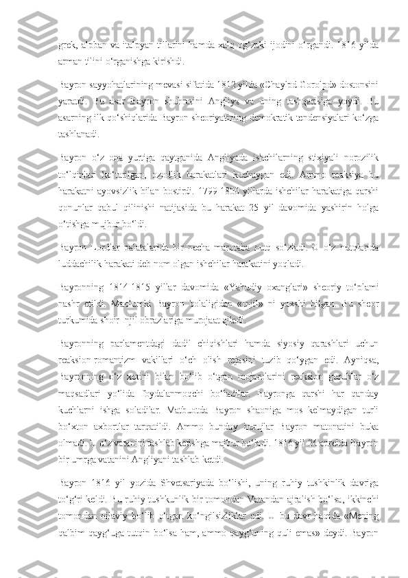 grek,   alpban   va  italpyan   tillarini   hamda   xalq  og‘zaki   ijodini   o‘rgandi.  1816   yilda
arman tilini o‘rganishga kirishdi. 
Bayron sayyohatlarining mevasi sifatida 1812 yilda «Chaylpd Gorolpd» dostonsini
yaratdi.   Bu   asar   Bayron   shuhratini   Angliya   va   uning   tashqarisiga   yoydi.   Bu
asarning ilk qo‘shiqlarida Bayron sheoriyatining demokratik tendensiyalari ko‘zga
tashlanadi.
Bayron   o‘z   ona   yurtiga   qaytganida   Angliyada   ishchilarning   stixiyali   norozilik
to‘lqinlari   ko‘tarilgan,   ozodlik   harakatlari   kuchaygan   edi.   Ammo   reaksiya   bu
harakatni  ayovsizlik  bilan  bostirdi. 1799-1800 yillarda ishchilar  harakatiga  qarshi
qonunlar   qabul   qilinishi   natijasida   bu   harakat   25   yil   davomida   yashirin   holga
o‘tishga mujbur bo‘ldi.
Bayron   Lordlar   palatalarida   bir   necha   marotaba   nutq   so‘zladi.   U   o‘z   nutqlarida
luddachilik harakati deb nom olgan ishchilar harakatini yoqladi. 
Bayronning   1814-1815   yillar   davomida   «Yahudiy   oxanglari»   sheoriy   to‘plami
nashr   etildi.   Maolumki   Bayron   bolaligidan   «Injil»   ni   yaxshi   bilgan.   Bu   sheor
turkumida shoir Injil obrazlariga murojaat qiladi.
Bayronning   parlamentdagi   dadil   chiqishlari   hamda   siyosiy   qarashlari   uchun
reaksion-romantizm   vakillari   o‘ch   olish   rejasini   tuzib   qo‘ygan   edi.   Ayniqsa,
Bayronning   o‘z   xotini   bilan   bo‘lib   o‘tgan   mojarolarini   reaksion   guruhlar   o‘z
maqsadlari   yo‘lida   foydalanmoqchi   bo‘ladilar.   Bayronga   qarshi   har   qanday
kuchlarni   ishga   soladilar.   Matbuotda   Bayron   shaoniga   mos   kelmaydigan   turli
bo‘xton   axbortlar   tarqatildi.   Ammo   bunday   hurujlar   Bayron   matonatini   buka
olmadi. U o‘z vatanini tashlab ketishga majbur bo‘ladi. 1816 yil 26 aprelda Bayron
bir umrga vatanini Angliyani tashlab ketdi.
Bayron   1816   yil   yozida   Shvetsariyada   bo‘lishi,   uning   ruhiy   tushkinlik   davriga
to‘g‘ri keldi. Bu ruhiy tushkunlik bir tomondan Vatandan ajralish bo‘lsa, ikkinchi
tomondan   oilaviy   bo‘lib   o‘tgan   ko‘ngilsizliklar   edi.   U   bu   davr   haqida   «Mening
qalbim   qayg‘uga   tutqin  bo‘lsa   ham,  ammo  qayg‘uning  quli  emas»   deydi.  Bayron 