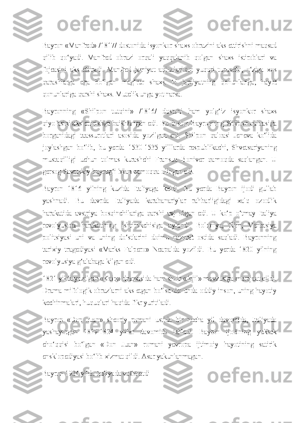Bayron «Manfred» /1817/ dostonida isyonkor shaxs obrazini aks ettirishni maqsad
qilib   qo‘yadi.   Manfred   obrazi   orqali   yaqqalanib   qolgan   shaxs   istiroblari   va
fojeasini   aks   ettiradi.   Manfred   jamiyat   aqidalaridan   yuqori   turuvchi,   o‘ziga   xos
qarashlarga   ega   bo‘lgan   mag‘rur   shaxs.   U   jamiyatning   qonunlariga,   hayot
qonunlariga qarshi shaxs. Mutelik unga yot narsa. 
Bayronning   «Shilpon   tutqini»   /1816/   dostoni   ham   yolg‘iz   isyonkor   shaxs
qiyofasini aks ettirishga baishlangan edi. Bu doston Bayronning Shilpon qaloasiga
borganidagi   taassurotlari   asosida   yozilgan   edi.   Shilpon   qaloasi   Jeneva   ko‘lida
joylashgan   bo‘lib,   bu   yerda   1530-1535   yilllarda   respublikachi,   Shvetsariyaning
mustaqilligi   uchun   tolmas   kurashchi   Fransua   Boniver   qamoqda   saqlangan.   U
gersog Savatskiy buyrug‘i bilan qamoqqa olingan edi. 
Bayron   1816   yilning   kuzida   Italiyaga   keldi.   Bu   yerda   Bayron   ijodi   gullab
yashnadi.   Bu   davrda   Italiyada   karabanariylar   rahbarligidagi   xalq   ozodlik
harakatida   avstriya   bosqinchilariga   qarshi   avj   olgan   edi.   U   ko‘p   o‘tmay   Italiya
revolyusion   harakatining   ishtirokchisiga   aylandi.   Boloniya,   Rim,   Venetsiya
politsiyasi   uni   va   uning   do‘stlarini   doimo   nazorat   ostida   saqladi.   Bayronning
tarixiy   tragediyasi   «Marks   Falpero»   Neapalda   yozildi.   Bu   yerda   1820   yilning
revolyusiya g‘alabaga kilgan edi. 
1821 yilda yozilgan «Kain» dramasida ham shoir «Injil» mavzusiga murojaat qildi.
Drama mifologik obrazlarni aks etgan bo‘lsa-da: unda oddiy inson, uning hayotiy
kechinmalari, huquqlari haqida fikr yuritiladi. 
Bayron   «Don   Juan»   sheoriy   romani   ustida   bir   necha   yil   davomida,   Italiyada
yashayotgan   1819-1824   yillar   davomida   ishladi.   Bayron   ijodining   yuksak
cho‘qqisi   bo‘lgan   «Don   Juan»   romani   yevropa   ijtimoiy   hayotining   satirik
ensklopediyasi bo‘lib xizmat qildi. Asar yakunlanmagan.
Bayron 1924 yilda Italiyada vafot etdi 