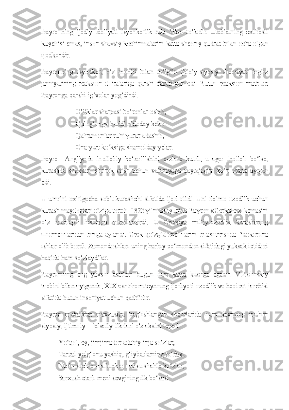 Bayronning   ijodiy   faoliyati   isyonkorlik   ruhi   bilan   to‘ladir.   Utabiatning   extirosli
kuychisi emas, inson shaxsiy kechinmalarini katta sheoriy qudrat bilan ocha olgan
ijodkordir. 
Bayronning   isyonkor,   o‘z   mohiti   bilan   to‘lg‘in   ijtioiy-siyosiy   sheoriyati   ingliz
jamiyatining   reaksion   doiralariga   qarshi   qaratilgan   edi.   Butun   reaksion   matbuot
Bayronga qarshi ig‘volar yog‘dirdi. 
O‘liklar sharpasi bo‘ronlar oshib,
Qulog‘imga huddi nidoday kelar.
Qahramonlar ruhi yurar adashib,
Ona yurt ko‘ksiga shamolday yelar.
Bayron   Angliyada   inqilobiy   ko‘tarilishini   orziqib   kutdi,   u   agar   inqilob   bo‘lsa,
kurashda   shaxsan   ishtirok   etish   uchun   vataniyaga   qaytajagini   ko‘p   marta   aytgan
edi. 
U umrini  oxirigacha sobit  kurashchi  sifatida ijod qildi. Uni  doimo ozodlik uchun
kurash maydonlari o‘ziga tortdi. 1823 yilning iyunida Bayron «Gerkules» kemasini
o‘z   mablag‘i   hisobiga   qurollantirdi.   U   Gretsiya   milliy-ozodlik   kurashining
ilhomchilaridan biriga aylandi. Grek qo‘zg‘alonchilarini  bilashtirishda fidokorona
ishlar olib bordi. Zamondoshlari uning harbiy qo‘mondon sifatidagi yuksak iqtidori
haqida ham so‘zlaydilar.
Bayronning   eng   yaxshi   asarlari   bugun   ham   katta   kuchga   egadir.   V.Belinskiy
taobiri bilan aytganda, XIX asr Promiteynning ijodiyoti ozodlik va haqiqat jarchisi
sifatida butun insoniyat uchun qadrlidir.
Bayron   muhabbat   mavzusiga   bag‘ishlangan   sheorlarida   ham   davrning   muhim
siyosiy, ijtimoiy – falsafiy fikrlari o‘z aksini topadi:
Yo‘qol, ey, jimjimador adabiy inja so‘zlar,
Tarqal yolg‘onu yashiq, g‘iybatlarning to‘dasi.
Nurin sochib maftunkor nafisu shahlo ko‘zlar,
Sarxush etadi meni sevgining ilk bo‘sasi. 