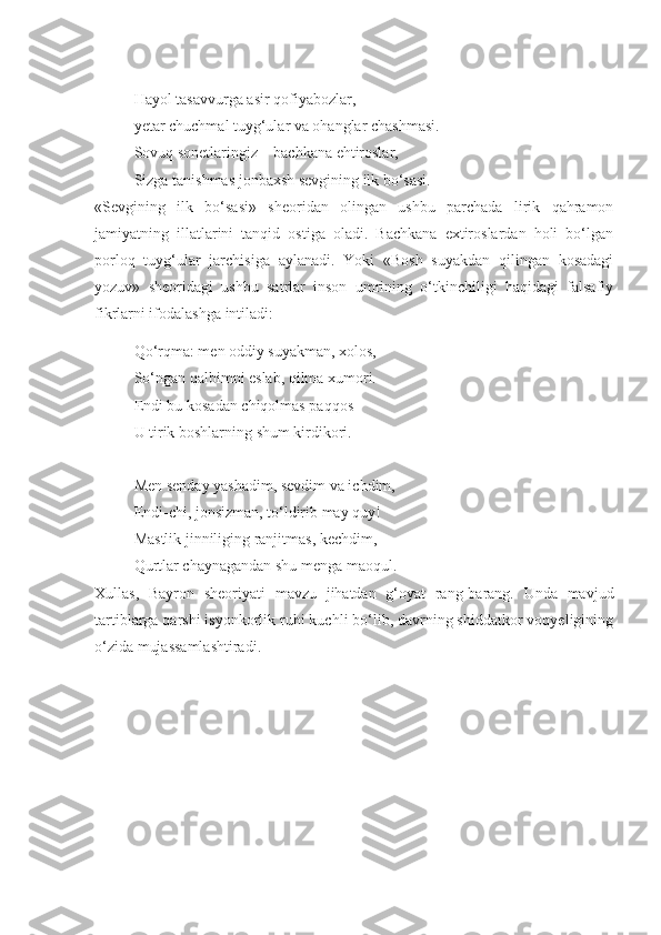 Hayol tasavvurga asir qofiyabozlar,
yetar chuchmal tuyg‘ular va ohanglar chashmasi.
Sovuq sonetlaringiz – bachkana ehtiroslar,
Sizga tanishmas jonbaxsh sevgining ilk bo‘sasi.
«Sevgining   ilk   bo‘sasi»   sheoridan   olingan   ushbu   parchada   lirik   qahramon
jamiyatning   illatlarini   tanqid   ostiga   oladi.   Bachkana   extiroslardan   holi   bo‘lgan
porloq   tuyg‘ular   jarchisiga   aylanadi.   Yoki   «Bosh   suyakdan   qilingan   kosadagi
yozuv»   sheoridagi   ushbu   satrlar   inson   umrining   o‘tkinchiligi   haqidagi   falsafiy
fikrlarni ifodalashga intiladi:
Qo‘rqma: men oddiy suyakman, xolos,
So‘ngan qalbimni eslab, qilma xumori.
Endi bu kosadan chiqolmas paqqos 
U tirik boshlarning shum kirdikori.
Men senday yashadim, sevdim va ichdim,
Endi-chi, jonsizman, to‘ldirib may quy!
Mastlik jinniliging ranjitmas, kechdim,
Qurtlar chaynagandan shu menga maoqul.
Xullas,   Bayron   sheoriyati   mavzu   jihatdan   g‘oyat   rang-barang.   Unda   mavjud
tartiblarga qarshi isyonkorlik ruhi kuchli bo‘lib, davrning shiddatkor voqyeligining
o‘zida mujassamlashtiradi. 