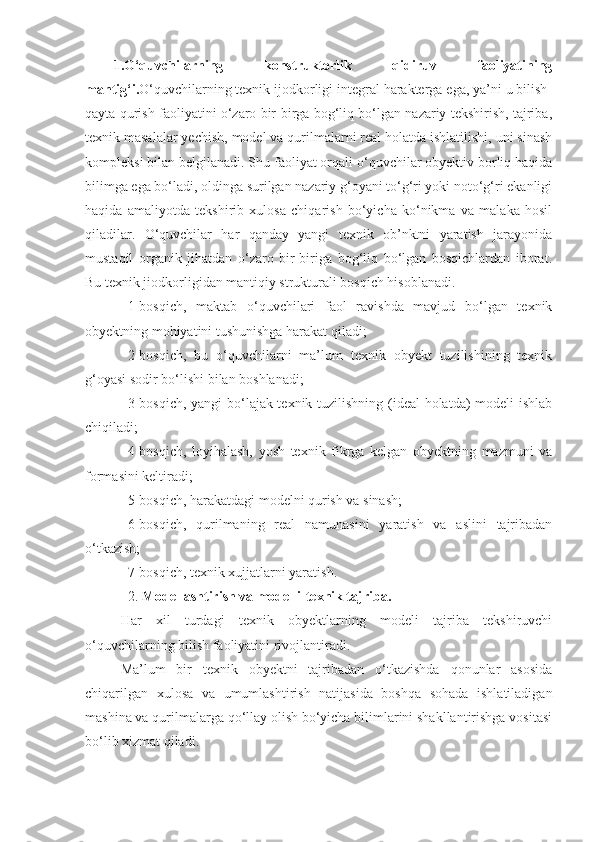 1.O‘quvchilarning   konstruktorlik   qidiruv   faoliyatining
mantig‘i. O‘quvchilarning texnik ijodkorligi integral harakterga ega, ya’ni u bilish-
qayta qurish faoliyatini o‘zaro bir-birga bog‘liq bo‘lgan nazariy tekshirish, tajriba,
texnik masalalar yechish, model va qurilmalarni real holatda ishlatilishi, uni sinash
kompleksi bilan belgilanadi. Shu faoliyat orqali o‘quvchilar obyektiv borliq haqida
bilimga ega bo‘ladi, oldinga surilgan nazariy g‘oyani to‘g‘ri yoki noto‘g‘ri ekanligi
haqida   amaliyotda   tekshirib   xulosa   chiqarish   bo‘yicha   ko‘nikma   va   malaka   hosil
qiladilar.   O‘quvchilar   har   qanday   yangi   texnik   ob’nktni   yaratish   jarayonida
mustaqil   organik   jihatdan   o‘zaro   bir-biriga   bog‘liq   bo‘lgan   bosqichlardan   iborat.
Bu texnik jiodkorligidan mantiqiy strukturali bosqich hisoblanadi.
1-bosqich,   maktab   o‘quvchilari   faol   ravishda   mavjud   bo‘lgan   texnik
obyektning mohiyatini tushunishga harakat qiladi;
2-bosqich,   bu   o‘quvchilarni   ma’lum   texnik   obyekt   tuzilishining   texnik
g‘oyasi sodir bo‘lishi bilan boshlanadi;
3-bosqich, yangi  bo‘lajak texnik tuzilishning (ideal holatda) modeli ishlab
chiqiladi;
4-bosqich,   loyihalash,   yosh   texnik   fikrga   kelgan   obyektning   mazmuni   va
formasini keltiradi;
5-bosqich, harakatdagi modelni qurish va sinash;
6-bosqich,   qurilmaning   real   namunasini   yaratish   va   aslini   tajribadan
o‘tkazish;
7-bosqich, texnik xujjatlarni yaratish.
2.  Modellashtirish va modelli-texnik tajriba.
Har   xil   turdagi   texnik   obyektlarning   modeli   tajriba   tekshiruvchi
o‘quvchilarning bilish faoliyatini rivojlantiradi.
Ma’lum   bir   texnik   obyektni   tajribadan   o‘tkazishda   qonunlar   asosida
chiqarilgan   xulosa   va   umumlashtirish   natijasida   boshqa   sohada   ishlatiladigan
mashina va qurilmalarga qo‘llay olish bo‘yicha bilimlarini shakllantirishga vositasi
bo‘lib xizmat qiladi. 