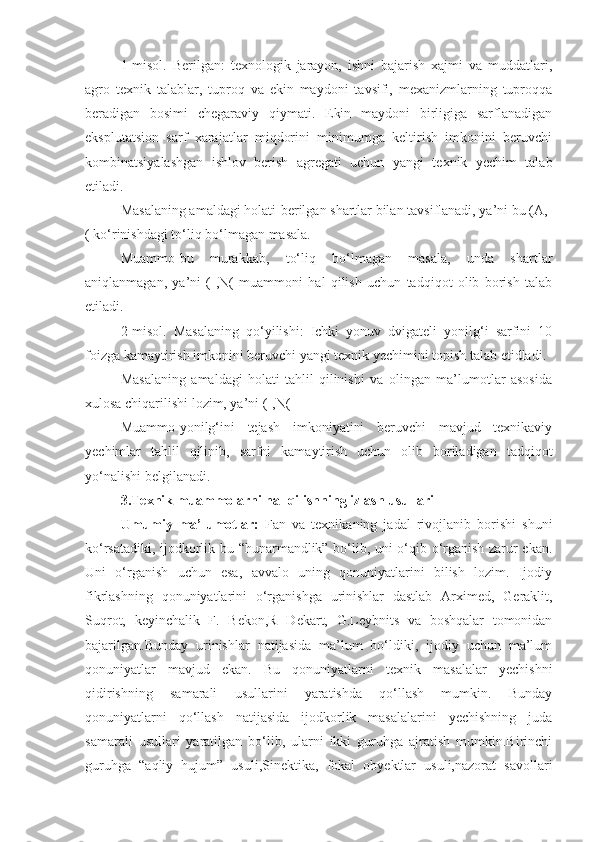 1-misol.   Berilgan:   texnologik   jarayon,   ishni   bajarish   xajmi   va   muddatlari,
agro   texnik   talablar,   tuproq   va   ekin   maydoni   tavsifi,   mexanizmlarning   tuproqqa
beradigan   bosimi   chegaraviy   qiymati.   Ekin   maydoni   birligiga   sarflanadigan
eksplutatsion   sarf   xarajatlar   miqdorini   minimumga   keltirish   imkonini   beruvchi
kombinatsiyalashgan   ishlov   berish   agregati   uchun   yangi   texnik   yechim   talab
etiladi.
Masalaning amaldagi holati-berilgan shartlar bilan tavsiflanadi, ya’ni bu (A,-
( ko‘rinishdagi to‘liq bo‘lmagan masala. 
Muammo-bu   murakkab,   to‘liq   bo‘lmagan   masala,   unda   shartlar
aniqlanmagan,   ya’ni   (-,N(   muammoni   hal   qilish   uchun   tadqiqot   olib   borish   talab
etiladi.
2-misol.   Masalaning   qo‘yilishi:   Ichki   yonuv   dvigateli   yonilg‘i   sarfini   10
foizga kamaytirish imkonini beruvchi yangi texnik yechimini topish talab etidladi.
Masalaning   amaldagi   holati-tahlil   qilinishi   va   olingan   ma’lumotlar   asosida
xulosa chiqarilishi lozim, ya’ni (-,N( 
Muammo-yonilg‘ini   tejash   imkoniyatini   beruvchi   mavjud   texnikaviy
yechimlar   tahlil   qilinib,   sarfni   kamaytirish   uchun   olib   boriladigan   tadqiqot
yo‘nalishi belgilanadi.
3.Texnik muammolarni hal qilishning izlash usullari
Umumiy   ma’lumotlar:   Fan   va   texnikaning   jadal   rivojlanib   borishi   shuni
ko‘rsatadiki, ijodkorlik-bu “hunarmandlik” bo‘lib, uni o‘qib o‘rganish zarur ekan.
Uni   o‘rganish   uchun   esa,   avvalo   uning   qonuniyatlarini   bilish   lozim.   Ijodiy
fikrlashning   qonuniyatlarini   o‘rganishga   urinishlar   dastlab   Arximed,   Geraklit,
Suqrot,   keyinchalik   F.   Bekon,R   Dekart,   G.Leybnits   va   boshqalar   tomonidan
bajarilgan.Bunday   urinishlar   natijasida   ma’lum   bo‘ldiki,   ijodiy   uchun   ma’lum
qonuniyatlar   mavjud   ekan.   Bu   qonuniyatlarni   texnik   masalalar   yechishni
qidirishning   samarali   usullarini   yaratishda   qo‘llash   mumkin.   Bunday
qonuniyatlarni   qo‘llash   natijasida   ijodkorlik   masalalarini   yechishning   juda
samarali   usullari   yaratilgan   bo‘lib,   ularni   ikki   guruhga   ajratish   mumkin.Birinchi
guruhga   “aqliy   hujum”   usuli,Sinektika,   fokal   obyektlar   usuli,nazorat   savollari 