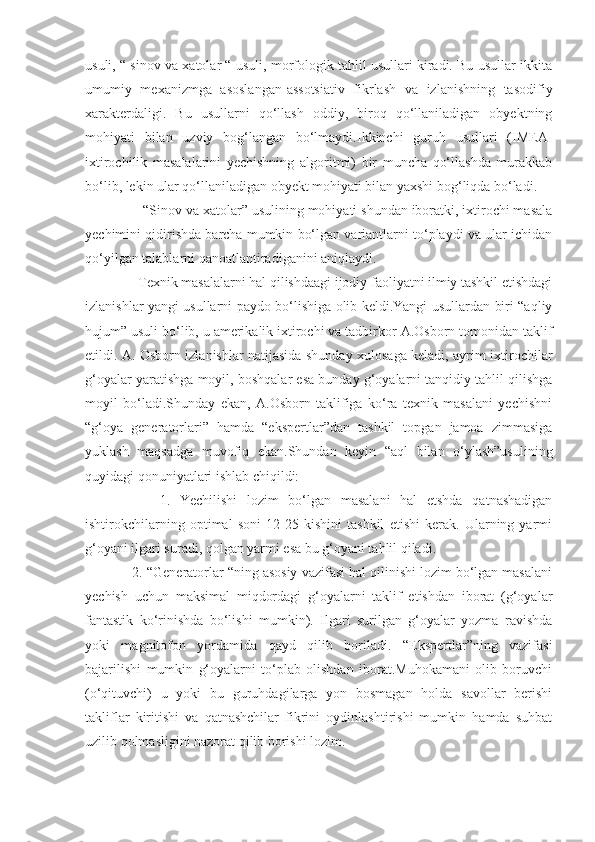 usuli, “ sinov va xatolar “ usuli, morfologik tahlil usullari kiradi. Bu usullar ikkita
umumiy   mexanizmga   asoslangan-assotsiativ   fikrlash   va   izlanishning   tasodifiy
xarakterdaligi.   Bu   usullarni   qo‘llash   oddiy,   biroq   qo‘llaniladigan   obyektning
mohiyati   bilan   uzviy   bog‘langan   bo‘lmaydi.Ikkinchi   guruh   usullari   (IMEA-
ixtirochilik   masalalarini   yechishning   algoritmi)   bir   muncha   qo‘llashda   murakkab
bo‘lib, lekin ular qo‘llaniladigan obyekt mohiyati bilan yaxshi bog‘liqda bo‘ladi.
      “Sinov va xatolar” usulining mohiyati shundan iboratki, ixtirochi masala
yechimini qidirishda barcha mumkin bo‘lgan variantlarni to‘playdi va ular ichidan
qo‘yilgan talablarni qanoatlantiradiganini aniqlaydi. 
     Texnik masalalarni hal qilishdaagi ijodiy faoliyatni ilmiy tashkil etishdagi
izlanishlar yangi usullarni paydo bo‘lishiga olib keldi.Yangi usullardan biri “aqliy
hujum” usuli bo‘lib, u amerikalik ixtirochi va tadbirkor A.Osborn tomonidan taklif
etildi. A. Osborn izlanishlar natijasida shunday xulosaga keladi, ayrim ixtirochilar
g‘oyalar yaratishga moyil, boshqalar esa bunday g‘oyalarni tanqidiy tahlil qilishga
moyil   bo‘ladi.Shunday   ekan,   A.Osborn   taklifiga   ko‘ra   texnik   masalani   yechishni
“g‘oya   generatorlari”   hamda   “ekspertlar”dan   tashkil   topgan   jamoa   zimmasiga
yuklash   maqsadga   muvofiq   ekan.Shundan   keyin   “aql   bilan   o‘ylash”usulining
quyidagi qonuniyatlari ishlab chiqildi:
        1.   Yechilishi   lozim   bo‘lgan   masalani   hal   etshda   qatnashadigan
ishtirokchilarning   optimal   soni   12-25   kishini   tashkil   etishi   kerak.   Ularning   yarmi
g‘oyani ilgari suradi, qolgan yarmi esa bu g‘oyani tahlil qiladi.
   2. “Generatorlar “ning asosiy vazifasi hal qilinishi lozim bo‘lgan masalani
yechish   uchun   maksimal   miqdordagi   g‘oyalarni   taklif   etishdan   iborat   (g‘oyalar
fantastik   ko‘rinishda   bo‘lishi   mumkin).   Ilgari   surilgan   g‘oyalar   yozma   ravishda
yoki   magnitofon   yordamida   qayd   qilib   boriladi.   “Ekspertlar”ning   vazifasi
bajarilishi   mumkin   g‘oyalarni   to‘plab   olishdan   iborat.Muhokamani   olib   boruvchi
(o‘qituvchi)   u   yoki   bu   guruhdagilarga   yon   bosmagan   holda   savollar   berishi
takliflar   kiritishi   va   qatnashchilar   fikrini   oydinlashtirishi   mumkin   hamda   suhbat
uzilib qolmasligini nazorat qilib borishi lozim. 