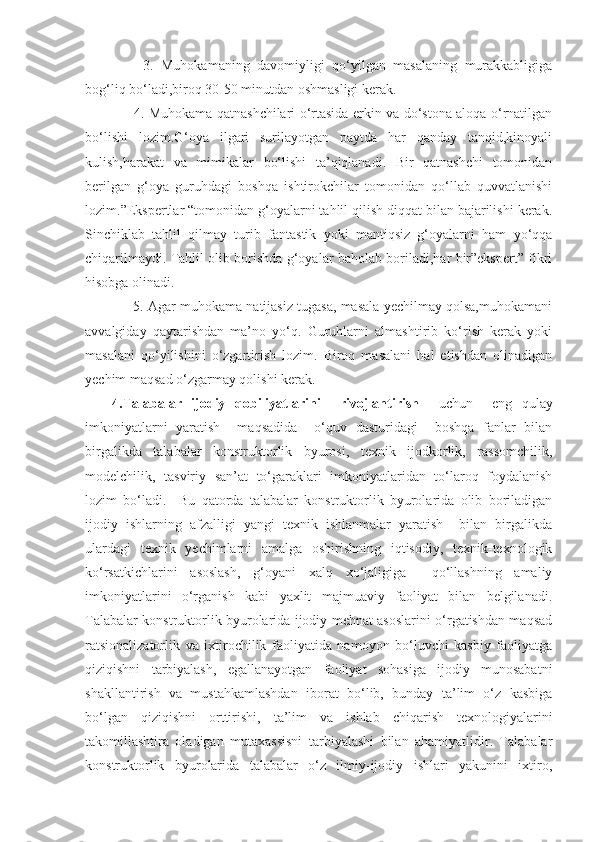       3.   Muhokamaning   davomiyligi   qo‘yilgan   masalaning   murakkabligiga
bog‘liq bo‘ladi,biroq 30-50 minutdan oshmasligi kerak.
     4. Muhokama qatnashchilari o‘rtasida erkin va do‘stona aloqa o‘rnatilgan
bo‘lishi   lozim.G‘oya   ilgari   surilayotgan   paytda   har   qanday   tanqid,kinoyali
kulish,harakat   va   mimikalar   bo‘lishi   ta’qiqlanadi.   Bir   qatnashchi   tomonidan
berilgan   g‘oya   guruhdagi   boshqa   ishtirokchilar   tomonidan   qo‘llab   quvvatlanishi
lozim.”Ekspertlar “tomonidan g‘oyalarni tahlil qilish diqqat bilan bajarilishi kerak.
Sinchiklab   tahlil   qilmay   turib   fantastik   yoki   mantiqsiz   g‘oyalarni   ham   yo‘qqa
chiqarilmaydi. Tahlil olib borishda g‘oyalar baholab boriladi,har bir”ekspert” fikri
hisobga olinadi. 
    5. Agar muhokama natijasiz tugasa, masala yechilmay qolsa,muhokamani
avvalgiday   qaytarishdan   ma’no   yo‘q.   Guruhlarni   almashtirib   ko‘rish   kerak   yoki
masalani   qo‘yilishini   o‘zgartirish   lozim.   Biroq   masalani   hal   etishdan   olinadigan
yechim maqsad o‘zgarmay qolishi kerak.
4.Talabalar   ijodiy   qobiliyatlarini     rivojlantirish     uchun     eng   qulay
imkoniyatlarni   yaratish     maqsadida     o‘quv   dasturidagi     boshqa   fanlar   bilan
birgalikda   talabalar   konstruktorlik   byurosi,   texnik   ijodkorlik,   rassomchilik,
modelchilik,   tasviriy   san’at   to‘garaklari   imkoniyatlaridan   to‘laroq   foydalanish
lozim   bo‘ladi.     Bu   qatorda   talabalar   konstruktorlik   byurolarida   olib   boriladigan
ijodiy   ishlarning   afzalligi   yangi   texnik   ishlanmalar   yaratish     bilan   birgalikda
ulardagi   texnik   yechimlarni   amalga   oshirishning   iqtisodiy,   texnik-texnologik
ko‘rsatkichlarini   asoslash,   g‘oyani   xalq   xo‘jaligiga     qo‘llashning   amaliy
imkoniyatlarini   o‘rganish   kabi   yaxlit   majmuaviy   faoliyat   bilan   belgilanadi.
Talabalar konstruktorlik byurolarida ijodiy mehnat asoslarini o‘rgatishdan maqsad
ratsionalizatorlik   va   ixtirochilik   faoliyatida   namoyon   bo‘luvchi   kasbiy   faoliyatga
qiziqishni   tarbiyalash,   egallanayotgan   faoliyat   sohasiga   ijodiy   munosabatni
shakllantirish   va   mustahkamlashdan   iborat   bo‘lib,   bunday   ta’lim   o‘z   kasbiga
bo‘lgan   qiziqishni   orttirishi,   ta’lim   va   ishlab   chiqarish   texnologiyalarini
takomillashtira   oladigan   mutaxassisni   tarbiyalashi   bilan   ahamiyatlidir.   Talabalar
konstruktorlik   byurolarida   talabalar   o‘z   ilmiy-ijodiy   ishlari   yakunini   ixtiro, 