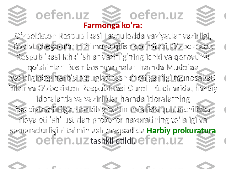 Farmonga ko‘ra:
O‘zbekiston Respublikasi Favqulodda vaziyatlar vazirligi, 
Davlat chegaralarini himoya qilish qo‘mitasi, O‘zbekiston 
Respublikasi Ichki ishlar vazirligining ichki va qorovullik 
qo‘shinlari Bosh boshqarmalari hamda Mudofaa 
vazirligining harbiy okruglari tashkil etilganligi munosabati 
bilan va O‘zbekiston Respublikasi Qurolli Kuchlarida, harbiy 
idoralarda va vazirliklar hamda idoralarning 
harbiylashtirilgan tarkibiy bo‘linmalarida qonunchilikka 
rioya etilishi ustidan prokuror nazoratining to‘laligi va 
samaradorligini ta’minlash maqsadida   Harbiy prokuratura 
tashkil etildi. 